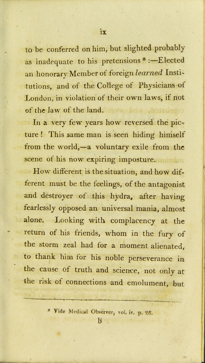 to be conferred on him, but slighted probably as inadequate to his pretensions * Elected an honorary Member of foreign learned Insti- tutions, and of the College of Physicians of London, in violation of their own laws, if not of the law of the land. In a very few years how reversed the pic- ture ! This same man is seen hiding himself from the world,—a voluntary exile from the scene of his now expiring imposture. How different is the situation, and how dif- ferent must be the feelings, of the antagonist and destroyer of t^iis hydra, after having fearlessly opposed an universal mania, almost alone. Looking with complacency at the return of his friends, whom in the fury of the storm zeal had for a moment alienated, to thank him for his noble perseverance irt the cause of truth and science, not only at the risk of connections and emolument, but — *..-..