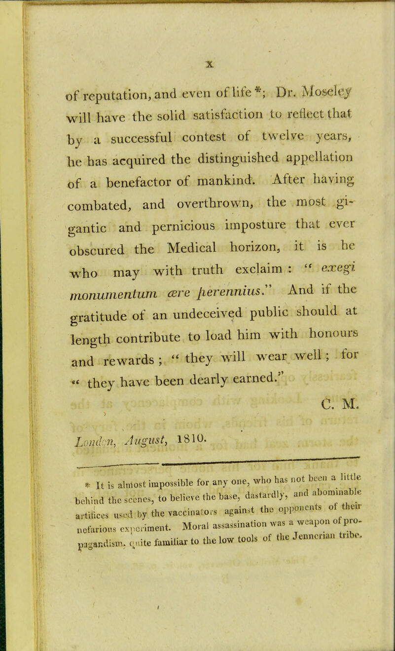 of reputation, and even of life*; Dr. iMoseley will have the solid satisfaction to reflect that by a successful contest of twelve years, he has acquired the distinguished appellation of a benefactor of mankind. After having combated, and overthrown, the most gi- gantic and pernicious imposture that ever obscured the Medical horizon, it is he who may with truth exclaim :  exegi monumentum cere jierenniusr And if the gratitude of an undeceived public should at length contribute to load him with honours and rewards ; rt they will wear well; for % they have been dearly earned. C. M. Londqn, August, 1810. * It is almost impossible for any one, who has not been a little behind the scones, to believe the base, dastardly, and abominable artifices used by the vaccinator against the opponents ol their .clarions experiment Moral assassination was a weapon of pro- pagandiam. c, Lte familiar to the low tools of the Jennenan tnbe.