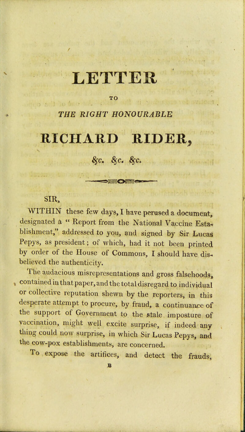 LETTER TO THE RIGHT HONOURABLE RICHARD RIDER, 8$c. §c. -=Mllllllll!Oll!ItH!ll«*- SIR, WITHIN these few days, I have perused a document, designated a  Report from the National Vaccine Esta- blishment, addressed to you, and signed by Sir Lucas Pepys, as president; of which, had it not been printed by order of the House of Commons, I should have dis- believed the authenticity. The audacious misrepresentations and gross falsehoods, , contained in that paper, and the total disregard to individual or collective reputation shewn by the reporters, in this desperate attempt to procure, by fraud, a continuance of the support of Government to the stale imposture of vaccination, might well excite surprise, if indeed any thing could now surprise, in which Sir Lucas Pepys, and the cow-pox establishments, are concerned. To expose the artifices, and detect the frauds, B