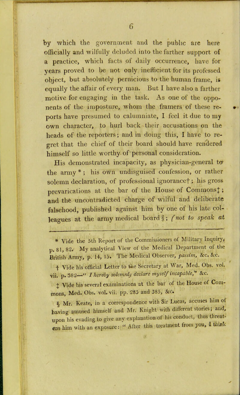 by which the government and the public are here officially and wilfully deluded into the farther support of a practice, which facts of daily occurrence, have for years proved to be not only inefficient for its professed object, but absolutely pernicious to the human frame, is equally the affair of every man. But I have also a farther motive for engaging in the task. A s one of the oppo- nents of the imposture, whom the framers of these re- ports have presumed to calumniate, I feel it due to my own character, to hurl back their accusations on the heads of the reporters; and in doing this, I have to re- gret that the chief of their board should have rendered himself so little worthy of personal consideration. His demonstrated incapacity, as physician-general ter the army * ; his own undisguised confession, or rather solemn declaration, of professional ignorancef; his gross prevarications at the bar of the House of Commons;};; and thfe uncontradicted charge of wilful and deliberate falsehood, published against him by one of his late col- leagues at the army medical board §; (not to speak at * Vide the 5th Report of the Commissioners of Military Inquiry,- p. 81, 82. My analytical View of the Medical Department of the British Army, P- 1*, The Medical Observer, passim, &c. &c. t Vide his official Letter to the Secretary at War, Med. Obs. voi. vii. p. 382  I hereby solemnly declare myself incapable,'1 &c. + Vide his several examinations at the bar of the House of Com- mons, Med. Obs. vol. vii. pp. 283 and 385, &c. § Mr. Keate, in a correspondence with Sir Lucas, accuses him of having amused himself and Mr. Knight with different stories; and, upon his evading to give any explanation of his conduct, thus threat-