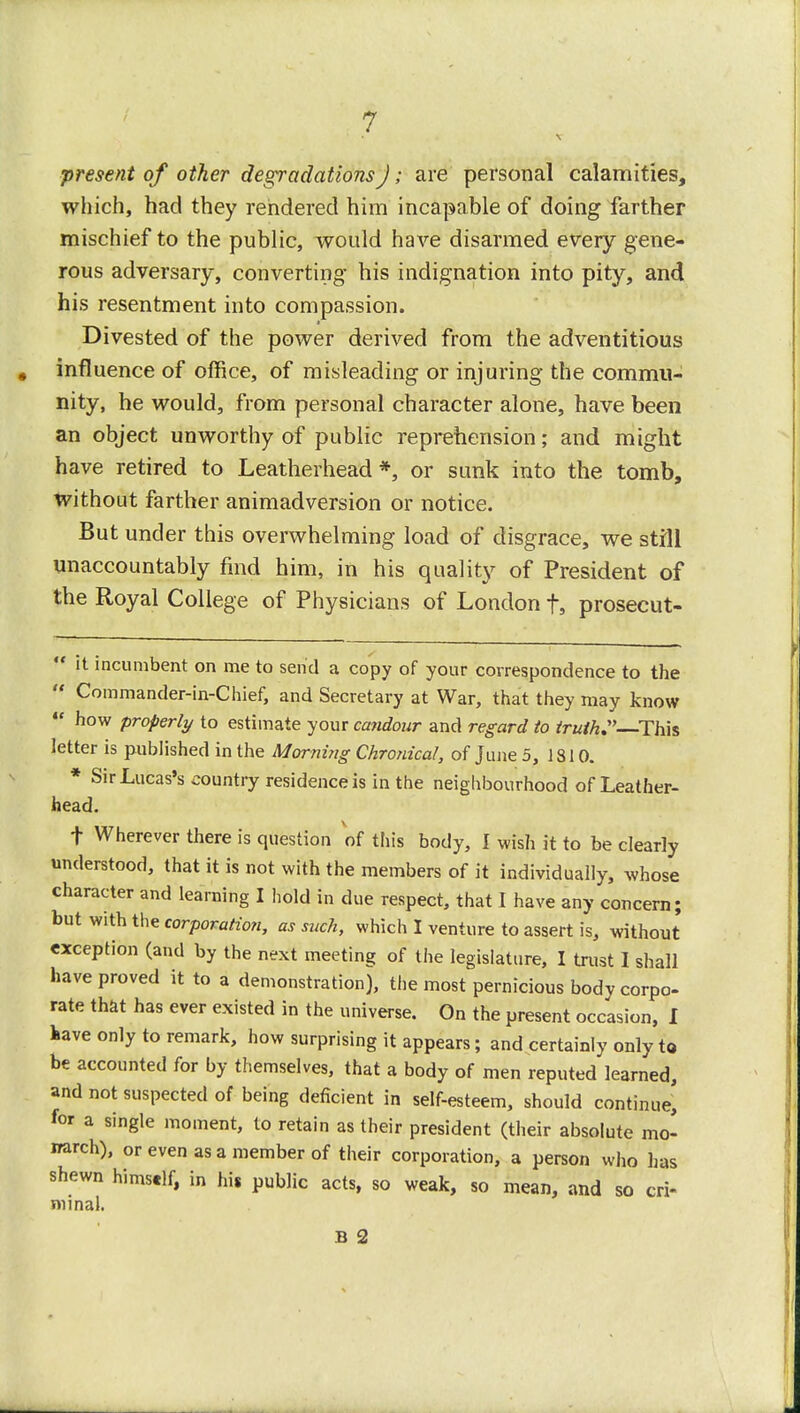 •present of other degradations J; are personal calamities, which, had they rendered him incapable of doing farther mischief to the public, would have disarmed every gene- rous adversary, converting his indignation into pity, and his resentment into compassion. Divested of the power derived from the adventitious influence of office, of misleading or injuring the commu- nity, he would, from personal character alone, have been an object unworthy of public reprehension; and might have retired to Leatherhead *, or sunk into the tomb, without farther animadversion or notice. But under this overwhelming load of disgrace, we still unaccountably find him, in his quality of President of the Royal College of Physicians of London f, prosecut-  it incumbent on me to send a copy of your correspondence to the  Commander-in-Chief, and Secretary at War, that they may know  how properly to estimate your candour and regard to truth. This letter is published in the Morning Chronical, of June 5, 1810. * Sir Lucas's country residence is in the neighbourhood of Leather- head. t Wherever there is question of this body, I wish it to be clearly understood, that it is not with the members of it individually, whose character and learning I hold in due respect, that I have any concern; but with the corporation, as such, which I venture to assert is, without exception (and by the next meeting of the legislature, I trust I shall have proved it to a demonstration), the most pernicious body corpo- rate that has ever existed in the universe. On the present occasion, I have only to remark, how surprising it appears; and certainly only to be accounted for by themselves, that a body of men reputed learned, and not suspected of being deficient in self-esteem, should continue, for a single moment, to retain as their president (their absolute mo' irarch), or even as a member of their corporation, a person who has shewn himself, in his public acts, so weak, so mean, and so cri- minal. B 2