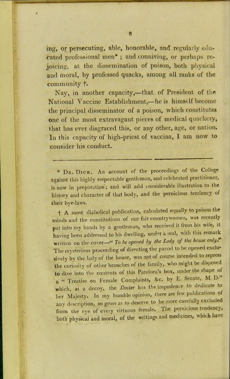 ing, or persecuting, able, honorable, and regularly edu- cated professional men* ; and conniving, or perhaps re- joicing, at the dissemination of poison, both physical and moral, by professed quacks, among all ranks of the community f. Nay, in another capacity,—that of President of the National Vaccine Establishment,—he is himself become the principal disseminator of a poison, which constitute* one of the most extravagant pieces of medical quackery, lhat has ever disgraced this, or any other, age, or nation. In this capacity of high-priest of vaccina, I am now to consider his conduct. * Dr. Dick. An account of the proceedings of the College against this highly respectable gentleman, and celebrated practitioner, is now in preparation; and will add considerable illustration to the history and character of that body, and the pernicious tendency of their bye-laws. f A most diabolical publication, calculated equally to poison the minds and the constitutions of our fair countrywomen, was recently put into my hands by a gentleman, who received it from his wife, it having been addressed to his dwelling, und«r a seal, with this remark written on the cover— To be opened by the Lady of the house only? The mysterious proceeding of directing the parcel to be opened exclu- sively bv the lady of the house, was not of course intended to repress the curiosity of other branches of the family, who might be disposed to dive into the contents of this Pandora's box, under the shape of a  Treatise on Female Complaints, &c. by E. Senate, M D which as a decoy, the Doctor has the impudence to dedicate to her Majesty. In my humble opinion, there are few publications of any description, so gross as to deserve to be.more carefully excluded from the eye of every virtuous female. The pernicious tendency, both physical and moral, of the writings and medicines, which have