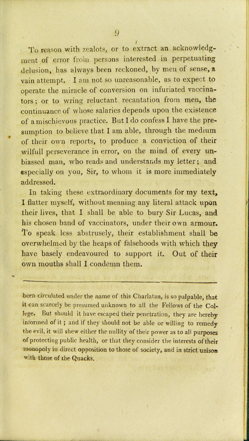 i To reason with zealots, or to extract an acknowledg- ment of error from persons interested in perpetuating delusion, has always been reckoned, by men of sense, a vain attempt. I am not so unreasonable, as to expect to operate the miracle of conversion on infuriated vaccina- tors ; or to wring reluctant recantation from men, the continuance of whose salaries depends upon the existence of a mischievous practice. But I do confess I have the pre- sumption to believe that I am able, through the medium of their own reports, to produce a conviction of their wilfull perseverance in error, on the mind of every un- biassed man, who reads and understands my letter; and especially on you, Sir, to whom it is more immediately addressed. In taking these extraordinary documents for my text, I flatter myself, without meaning any literal attack upon their lives, that I shall be able to bury Sir Lucas, and his chosen band of vaccinators, under their own armour. To speak less abstrusely, their establishment shall be overwhelmed by the heaps of falsehoods with which they have basely endeavoured to support it. Out of their own mouths shall I condemn them. been circulated under the name of this Charlatan, is so palpable, that it can scarcely be presumed unknown to all the Fellows of the Col- lege. But should it have escaped their penetration, they are hereby informed of it; and if they should not be able or willing to remedv the evil, it will shew either the nullity of their power as to all purposes of protecting public health, or that they consider the interests of their monopoly in direct opposition to those of society, and in strict unison Viith those of the Quacks.