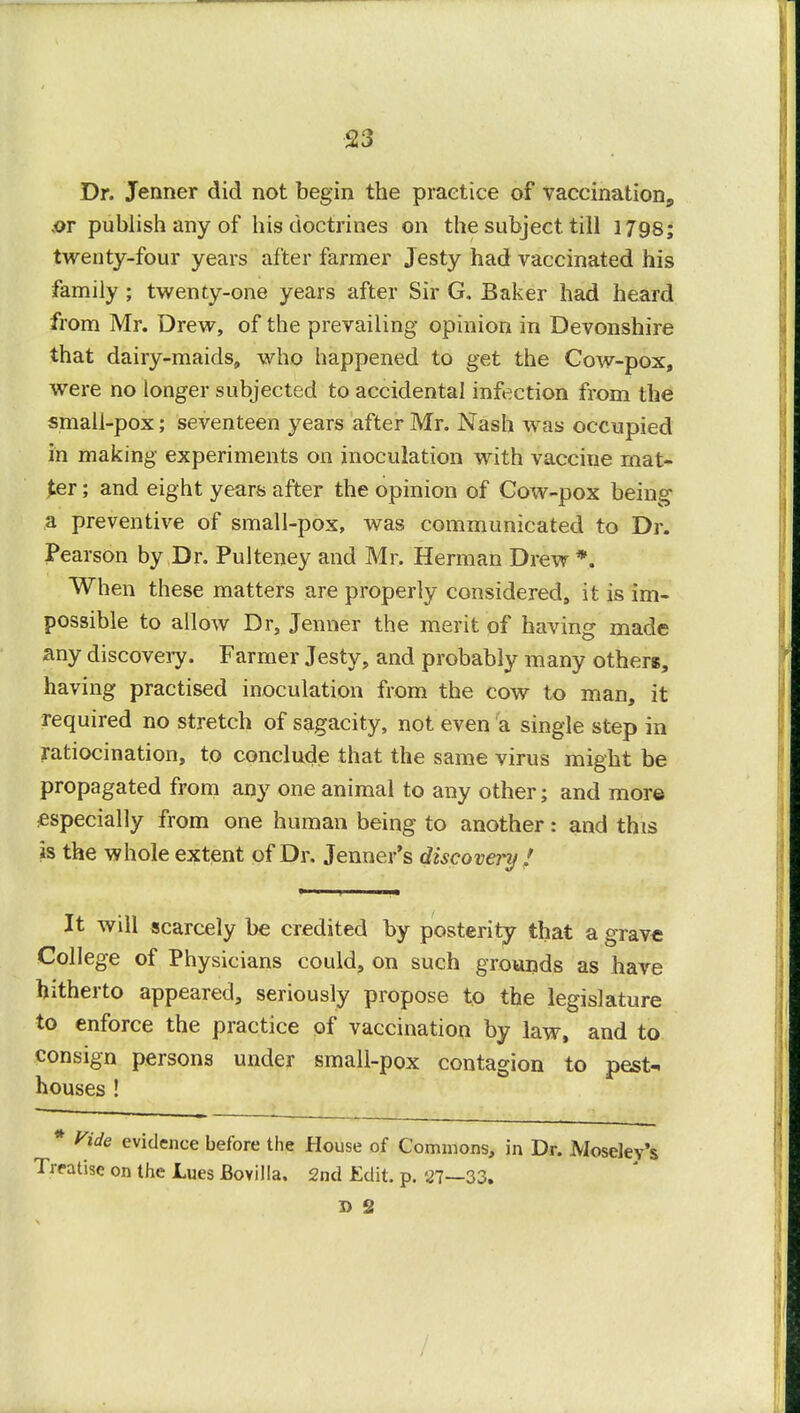 Dr. Jenner did not begin the practice of vaccination^ .or publish any of his doctrines on the subject till 1798; twenty-four years after farmer Jesty had vaccinated his family ; twenty-one years after Sir G. Baker had heard from Mr. Drew, of the prevailing opinion in Devonshire that dairy-maids,, who happened to get the Cow-pox, were no longer subjected to accidental infection from the small-pox; seventeen years after Mr. Nash was occupied in making experiments on inoculation with vaccine mat- ter ; and eight years after the opinion of Cow-pox being a preventive of small-pox, was communicated to Dr. Pearson by Dr. Pulteney and Mr. Herman Drew *. When these matters are properly considered, it is im- possible to allow Dr3 Jenner the merit of having made any discovery. Farmer Jesty, and probably many others, having practised inoculation from the cow to man, it required no stretch of sagacity, not even a single step in ratiocination, to conclude that the same virus might be propagated from any one animal to any other; and more especially from one human being to another: and this is the whole extent of Dr. Jenner's discovery! It will scarcely be credited by posterity that a grave College of Physicians could, on such grounds as have hitherto appeared, seriously propose to the legislature to enforce the practice of vaccination by law, and to consign persons under small-pox contagion to pest- houses ! * Vide evidence before the House of Commons, in Dr. Moseley's Treatise on the Lues JBovilla. 2nd Edit. p. 27—33. 5> 2