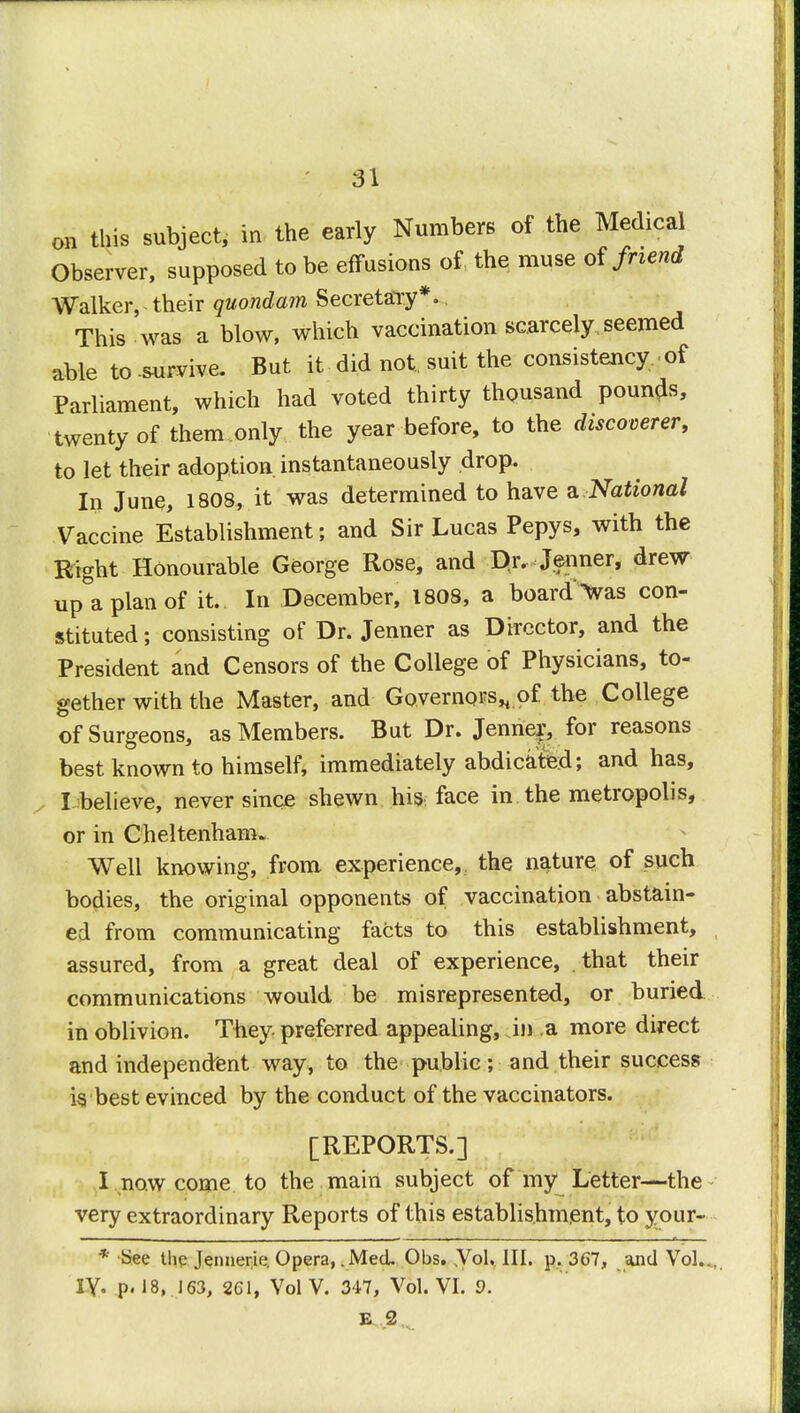 on this subject, in the early Numbers of the Medical Observer, supposed to be effusions of the muse of friend Walker, their quondam Secretary*. This was a blow, which vaccination scarcely seemed able to -survive. But it did not, suit the consistency of Parliament, which had voted thirty thousand pounds, twenty of them only the year before, to the discoverer, to let their adoption, instantaneously drop. In June, 1808, it was determined to have a. National Vaccine Establishment; and Sir Lucas Pepys, with the Right Honourable George Rose, and Dr. Jenner, drew up a plan of it. In December, 1808, a board^vas con- stituted; consisting of Dr. Jenner as Director, and the President and Censors of the College of Physicians, to- gether with the Master, and Governors* of the College of Surgeons, as Members. But Dr. Jenner, for reasons best known to himself, immediately abdicated; and has, I believe, never since shewn his face in the metropolis, or in Cheltenham. Well knowing, from experience, the nature of such bodies, the original opponents of vaccination abstain- ed from communicating facts to this establishment, assured, from a great deal of experience, that their communications would be misrepresented, or buried in oblivion. They preferred appealing, in a more direct and independent way, to the public; and their success is best evinced by the conduct of the vaccinators. [REPORTS.] I now come to the main subject of my Letter—the very extraordinary Reports of this establishment, to your- * See the Jennerie. Opera, .Med. Obs. .Vol.. III. p. 367, and Vol.. IV. p. 18, 163, 261, VolV. 347, Vol. VI. 9. E 2