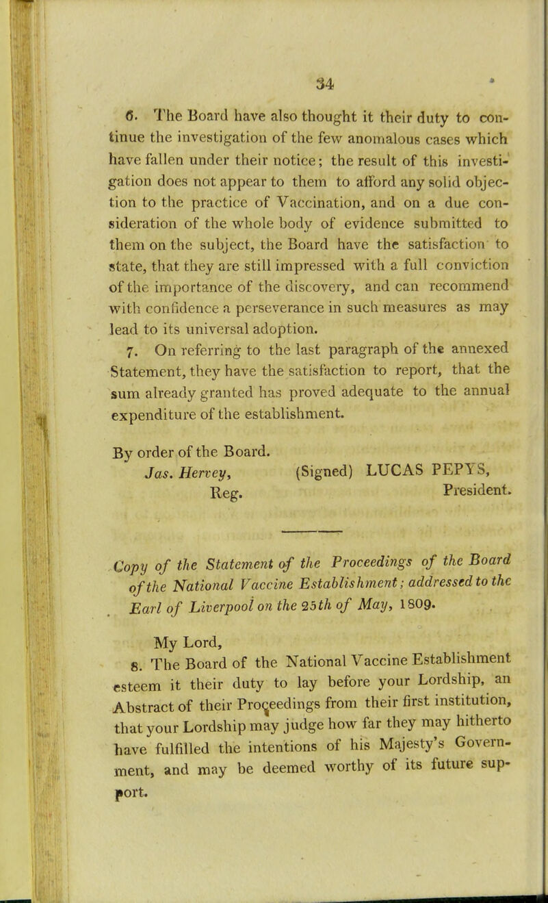 6. The Board have also thought it their duty to con- tinue the investigation of the few anomalous cases which have fallen under their notice; the result of this investi- gation does not appear to them to alFord any solid objec- tion to the practice of Vaccination, and on a due con- sideration of the whole body of evidence submitted to them on the subject, the Board have the satisfaction to state, that they are still impressed with a full conviction of the importance of the discovery, and can recommend with confidence a perseverance in such measures as may lead to its universal adoption. 7. On referring to the last paragraph of the annexed Statement, they have the satisfaction to report, that the sum already granted has proved adequate to the annual expenditure of the establishment. By order of the Board. Jas. Hervey, (Signed) LUCAS PEPYS, Re.tr. President. Copy of the Statement of the Proceedings of the Board of the National Vaccine Establishment; addressed to the Earl of Liverpool on the 25 th of May, I8O9. My Lord, 8. The Board of the National Vaccine Establishment esteem it their duty to lay before your Lordship, an Abstract of their Proceedings from their first institution, that your Lordship may judge how far they may hitherto have fulfilled the intentions of his Majesty's Govern- ment, and may be deemed worthy of its future sup- port.