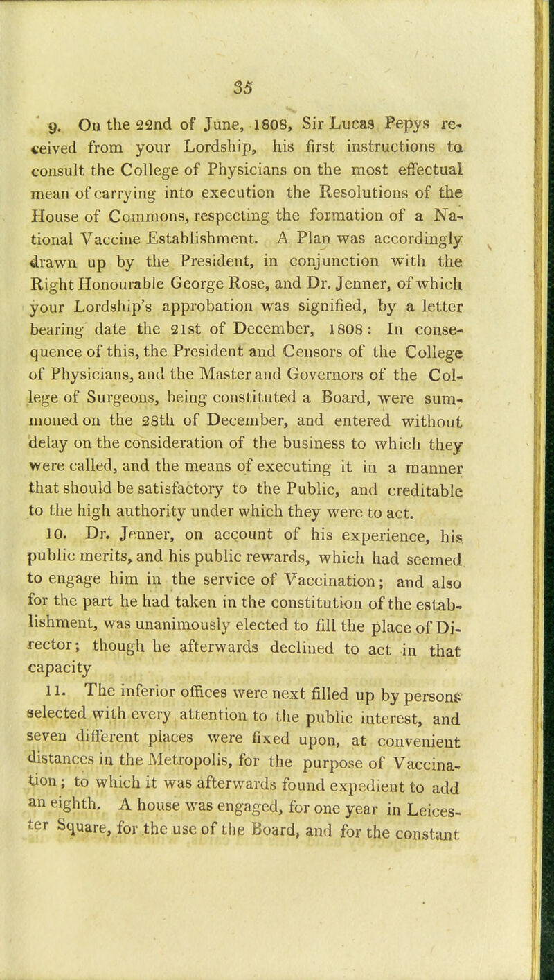 9. On the 22nd of June, 1808, Sir Lucas Pepys re- ceived from your Lordship, his first instructions to. consult the College of Physicians on the most effectual mean of carrying into execution the Resolutions of the House of Commons, respecting the formation of a Na- tional Vaccine Establishment. A Plan was accordingly drawn up by the President, in conjunction with the Right Honourable George Rose, and Dr. Jenner, of which your Lordship's approbation was signified, by a letter bearing date the 21st of December, 1808: In conse- quence of this, the President and Censors of the College of Physicians, and the Master and Governors of the Col- lege of Surgeons, being constituted a Board, were sum- moned on the 28th of December, and entered without delay on the consideration of the business to which they were called, and the means of executing it in a manner that should be satisfactory to the Public, and creditable to the high authority under which they were to act. 10. Dr. Jenner, on account of his experience, his. public merits, and his public rewards, which had seemed, to engage him in the service of Vaccination; and also for the part he had taken in the constitution of the estab- lishment, was unanimously elected to fill the place of Di- rector; though he afterwards declined to act in that capacity 11. The inferior offices were next filled up by person^ selected with every attention to the public interest, and seven different places were fixed upon, at convenient distances in the Metropolis, for the purpose of Vaccina- tion ; to which it was afterwards found expedient to add an eighth. A house was engaged, for one year in Leices- ter Square, for the use of the Board, and for the constant;
