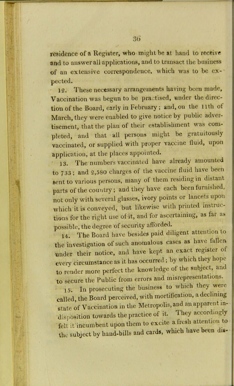 residence of a Register, who might be at hand to receive and to answer all applications, and to transact the business of an extensive correspondence, which was to be ex- pected. 12. These necessary arrangements having been made, Vaccination was begun to be practised, under the direc- tion of the Board, early in February; and, on the nth of March, they were enabled to give notice by public adver- tisement, that the plan of their establishment was com- pleted, and that all persons might be gratuitously vaccinated, or supplied with proper vaccine fluid, upon application, at the places appointed. 13. The numbers vaccinated have already amounted to 733 ; and 2,580 charges of the vaccine fluid have been sent to various persons, many of them residing in distant parts of the country; and they have each been furnished, not only with several glasses, ivory points or lancets upon which it is conveyed, but likewise with printed instruc- tions for the right use of it, and for ascertaining, as far as possible, the degree of security afforded. H. The Board have besides paid diligent attention to the investigation of such anomalous cases as have fallen under their notice, and have kept an exact register of every circumstance as it has occurred; by which they hope to render more perfect the knowledge of the subject, and to secure the Public from errors and misrepresentations. is In prosecuting the business to which they were called the Board perceived, with mortification, a declining state of Vaccination in the Metropolis, and an apparent in- disposition towards the practice of it. They accordingly felt ;t incumbent upon them to excite a fresh attention to the subject by hand-bills and cards, which have been dw-
