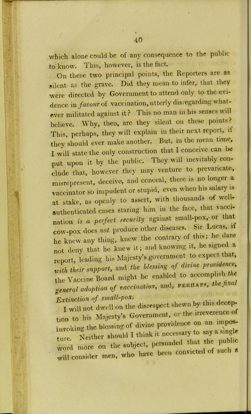 which alone could be of any consequence to the publu to know. This, however, is the fact. On these two principal points, the Reporters are as silent as the grave. Did they mean to infer, that they were directed by Government to attend only to the evi- dence in favour of vaccination, utterly disregarding what- ever militated against it ? This no man in his senses will believe. Why, then, are they silent on these points? This, perhaps, they will explain in their next report, if they should ever make another. But, in the mean time, I will state the only construction that I conceive can be put upon it by the public. They will inevitably con- clude that, however they may venture to prevaricate, misrepresent, deceive, and conceal, there is no longer a vaccinator so impudent or stupid, even when his salary is at stake, as openly to assert, with thousands of well, authenticated cases staring him in the face, that vacci- nation is a perfect security against small-pox,- or that cow-pox does not produce other diseases. Sir Lucas, it he knew any thing, knew the contrary of this; he dare not deny that he knew it; and knowing it, he signed a report, leading his Majesty's government to expect that, Jth their support, and the blessing of divine province the Vaccine Board might be enabled to accomphs,the general adoption of vaccination, and, perhaps, the final Extinction of small-pox. T will not dwell on the disrespect shewn by this decep- tioD to his Majesty's Government, or the irreverence of Lking the blessing of divine providence on an impos- Tre Neither should I think it necessary to say a single v d more on the subject, persuaded ^ JiU consider men, who have been convicted of such a