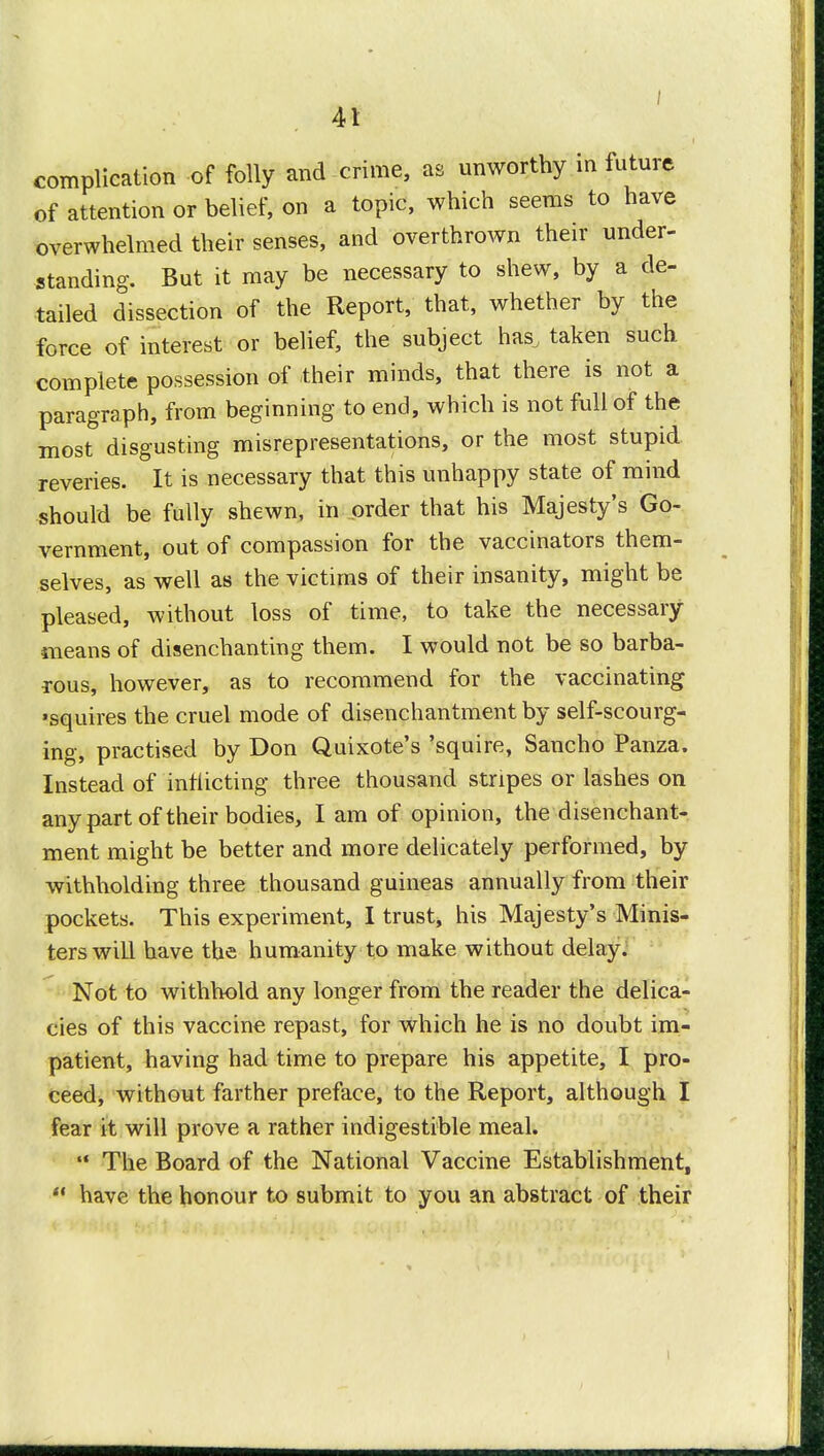 complication of folly and crime, as unworthy in future of attention or belief, on a topic, which seems to have overwhelmed their senses, and overthrown their under- standing. But it may be necessary to shew, by a de- tailed dissection of the Report, that, whether by the force of interest or belief, the subject has, taken such complete possession of -their minds, that there is not a paragraph, from beginning to end, which is not full of the most disgusting misrepresentations, or the most stupid reveries. It is necessary that this unhappy state of mind should be fully shewn, in order that his Majesty's Go- vernment, out of compassion for the vaccinators them- selves, as well as the victims of their insanity, might be pleased, without loss of time, to take the necessary means of disenchanting them. I would not be so barba- rous, however, as to recommend for the vaccinating •squires the cruel mode of disenchantment by self-scourg- ing, practised by Don Quixote's 'squire, Sancho Panza. Instead of inflicting three thousand stripes or lashes on any part of their bodies, I am of opinion, the disenchant- ment might be better and more delicately performed, by withholding three thousand guineas annually from their pockets. This experiment, I trust, his Majesty's Minis- ters will have the humanity to make without delay. Not to withhold any longer from the reader the delica- cies of this vaccine repast, for which he is no doubt im- patient, having had time to prepare his appetite, I pro- ceed, without farther preface, to the Report, although I fear it will prove a rather indigestible meal.  The Board of the National Vaccine Establishment,  have the honour to submit to you an abstract of their