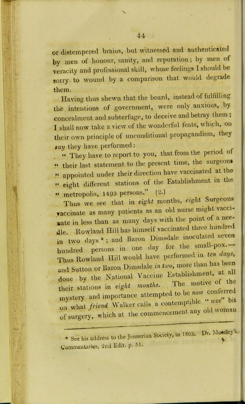 or distempered brains, but witnessed and authenticated by men of honour, sanity, and reputation; by men of veracity and professional skill, whose feelings I should be sorry to wound by a comparison that would degrade them. Having thus shewn that the board, instead of fulfilling the intentions of government, were only anxious, by concealment and subterfuge, to deceive and betray them; I shall now take a view of the wonderful feats, which, on their own principle of unconditional propagandism, they say they have performed: « They have to report to you, that from the period of «• their last statement to the present time, the surgeon* •< appointed under their direction have vaccinated at the - eight different stations of the Establishment m the  metropolis, 1493 persons. (2.) Thus we see that in eight, months, eight Surgeon* vaccinate as many patients as an old nurse might vacci- nate in less than as many days with the point of a nee- dle Rowland Hill has himself vaccinated three hundred in 'two days*; and Baron Dimsdale inoculated seven hundred persons in one day for the small-pox. - Thus Rowland Hill would have performed in ten days, and Sutton or Baron Dimsdale in Uco, more thanJuu.been done by the National Vaccine Lstabhshment, at all their stations in eight months. The motive of the mystery and importance attempted to be now conferred IS friend Walker calls a contemptible « bit ofslrgery, which at the commencement any old woman * See his address to the Jenneriau Society, in 1805. Dr. Commentaries, 2nd Edit, p- 51: