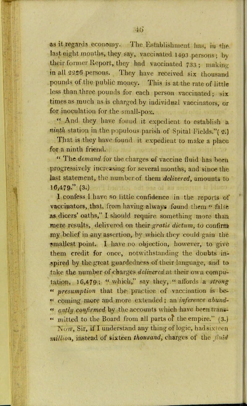 4<i as it regards economy. The Establishment lias, in life last eight months, they say, vaccinated 14 93 persons; by their former Report, they had vaccinated 733 ; making in all 2226 persons. They have received six thousand pounds of the public money. This is at the rate of little less than three pounds for each person vaccinated; six times as much as is charged by individual vaccinators, or for inoculation for the small-pox.  And they have found it expedient to establish a ninth station in the populous parish of Spital Fields.( 2.) That is they have found it expedient to make a place for a ninth friend.  The demand for the charges of vaccine fluid has been progressively increasing for several months, and sinoe the last statement, the number of them delivered, amounts to 16,479. (3.) 1 confess 1 have so little confidence in the reports of vaccinators, that, from having always found them H false as dicers' oaths, I should require something more than mere results, delivered on their gratis dictum, to confirm my belief in any assertion, b}r which they could gain the smallest point. I have no objection, however, to give them credit for once, notwithstanding the doubts in- spired by the great guardedness of their language, and to take the number of charges delivered at their own compu- tation, 16,479; which, say they, affords a strong  presumption that the practice of vaccination is be- «e coming more and more extended ; an inference abund-  antly confirmedby the accounts which have beentrans- « rnitted to the Board from all parts ot the empire. (3.) Kow, Sir, if I understand any thing of logic, had six f a n mi/lion, instead of sixteen thousand, charges of the jluid