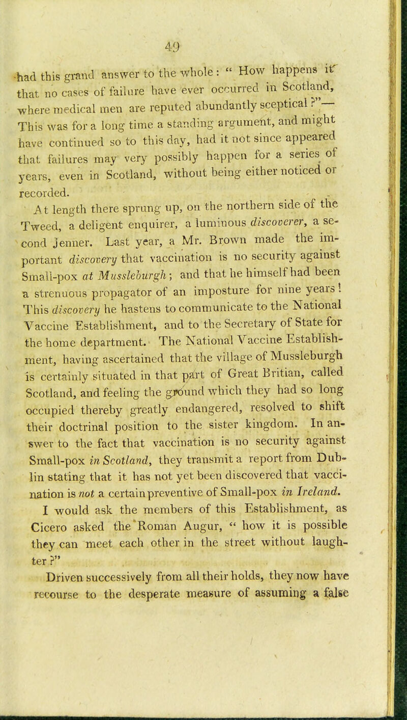 -had this grand answer to the whole : How happens it' that, no cases of failure have ever occurred in Scotland, where medical men are reputed abundantly sceptical ?— This was for a long time a standing argument, and might have continued so to this day, had it not since appeared that failures may' very possibly happen for a series of years, even in Scotland, without being either noticed or recorded. ' At length there sprung up, on the northern side of the Tweed, a deligent enquirer, a luminous discoverer, a se- cond jenner. Last year, a Mr. Brown made the im- portant discovery that vaccination is no security against Small-pox at Mussleburgh; and that he himself had been a strenuous propagator of an imposture for nine years! This discovery he hastens to communicate to the National Vaccine Establishment, and to the Secretary of State for the home department. The National Vaccine Establish- ment, having ascertained that the village of Mussleburgh is certainly situated in that part of Great Britian, called Scotland, and feeling the ground which they had so long occupied thereby greatly endangered, resolved to shift their doctrinal position to the sister kingdom. In an- swer to the fact that vaccination is no security against Small-pox in Scotland, they transmit a report from Dub- lin stating that it has not yet been discovered that vacci- nation is not a certain preventive of Small-pox in Ireland. I would ask the members of this Establishment, as Cicero asked the'Roman Augur, how it is possible they can meet each other in the street without laugh- ter ? Driven successively from all their holds, they now have recourse to the desperate measure of assuming a false