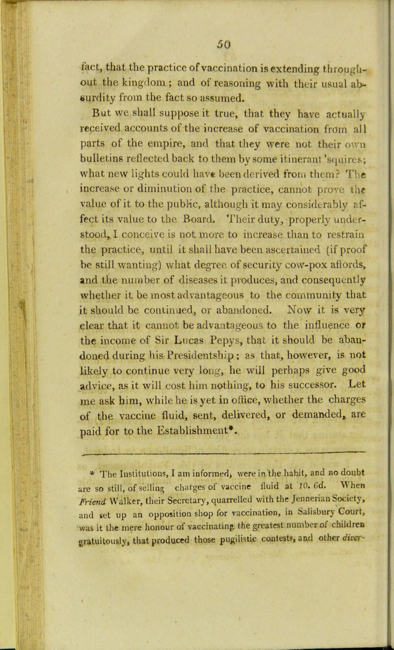 fact, that the practice of vaccination is extending through- out the kingdom ; and of reasoning with their usual ab- surdity from the fact so assumed. But we shall suppose it true, that they have actually received accounts of the increase of vaccination from all parts of the empire, and that they were not their own bulletins reflected back to them by some itinerant 'squires; what new lights could have been derived from them? The increase or diminution of the practice, cannot prove the value of it to the public, although it may considerably af- fect its value to the. Board. Their duty, properly under- stood, I conceive is not more to increase than to restrain the practice, until it shall have been ascertained (if proof be still wanting) what degree of security cow-pox aflords, and the number of diseases it produces, and consequently whether it be most advantageous to the community that it should be continued, or abandoned. Now it is very clear that it cannot be advantageous to the influence or the income of Sir Lucas Pepys, that it should be aban- doned during his Presidentship ; as that, however, is not likely to continue very long, he will perhaps give good advice, as it will cost him nothing, to his successor. Let me ask him, while he is yet in office, whether the charges of the vaccine fluid, sent, delivered, or demanded, are paid for to the Establishment*. * The Institutions, I am informed) were in the habit, and no doubt are so still, of selling charges of vaccine fluid at 10. Gd. When Friend Walker, their Secretary, quarrelled with the Jennerian Society, and set up an opposition shop for vaccination, in Salisbury Court, was it the mere honour of vaccinating the greatest number of children gratuitously, that produced those pugilistic contests, and other diver-