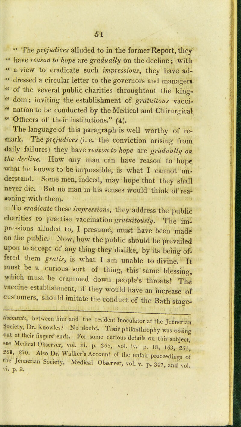 SI ** The prejudices alluded to in the former Report, they  have reason to hope are gradually on the decline; with  a view to eradicate such impressions, they have ad-  dressed a circular letter to the governors and manager* *' of the several public charities throughtout the king-  dom; inviting the establishment of gratuitous vacci- ** nation to be conducted by the Medical and Chirurgical M Officers of their institutions. (4). The language of this paragraph is well worthy of re- mark. The prejudices (i. e. the conviction arising from daily failures) they have reason to hope are gradually on the decline. How any man can have reason to hope, what he knows to be impossible, is what I cannot un- derstand. Some men, indeed, may hope that they shall never die. But no man in his senses would think of rea- soning with them. To eradicate these impressions, they address the publie charities to practise vaccination gratuitously. The im- pressions alluded to, I presume, must have been made on the public. Now, how the public should be prevailed upon to accept of any thing they dislike, by its being of- fered them gratis, is what I am unable to divine. It must be a curious sort of thing, this same blessing, which must be crammed down people's throats!; The vaccine establishment, if they would have an increase of customers, should imitate the conduct of the Bath stage- tisements, between him and the resident Inoculator at the Jennerian Society, Dr. Knowles? No doubt. Their philanthrophy was oosing out at their fingers' ends. For some curious details on this subject see Medical Observer, vol. iii. p. 366, vol. iy. p. i8, 163, 2<Sl' 268, 270. Also Dr. Walker's Account of the unfair proceeding of the Jennerian Society, Medical Observer, vol. v. p. 347,.and vol