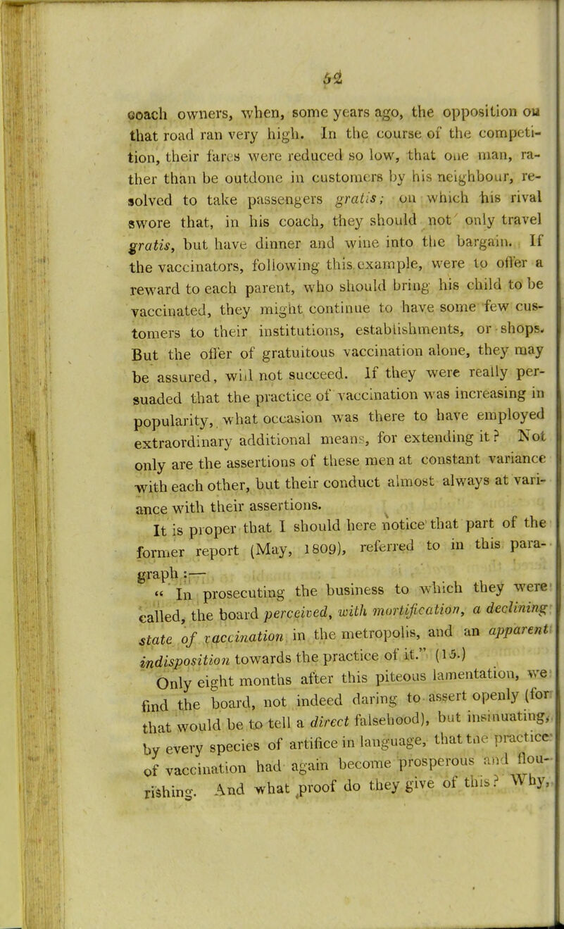 coach owners, when, some years ago, the opposition ou that road ran very high. In the course of the competi- tion, their fares were reduced so low, that one man, ra- ther than be outdone in customers by his neighbour, re- solved to take passengers gratis; on which bis rival swore that, in his coach, they should not' only travel gratis, but have dinner and wine into the bargain. If the vaccinators, following this example, were to offer a reward to each parent, who should bring his child to be vaccinated, they might continue to have some few cus- tomers to their institutions, establishments, or shops. But the offer of gratuitous vaccination alone, they may be assured, wi«l not succeed. If they were really per- suaded that the practice of vaccination was increasing in popularity, what occasion was there to have employed extraordinary additional mean?, for extending it ? Not only are the assertions of these men at constant variance with each other, but their conduct almost always at vari- ance with their assertions. It is proper that I should here notice that part of the former report (May, 1809), referred to in this para- graph : — « in prosecuting the business to which they were called, the board perceived, with mortification, a declining state of vaccination in the metropolis, and an apparent indisposition towards the practice of it. [\b.) Only eight months after this piteous lamentation, we find the board, not indeed daring to-assert openly (for that would be to tell a direct falsehood), but insinuating,, by every species of artifice in language, thattue practice- of vaccination had again become prosperous andBou- rishin-. And what jrroof do they give of this? Why,.