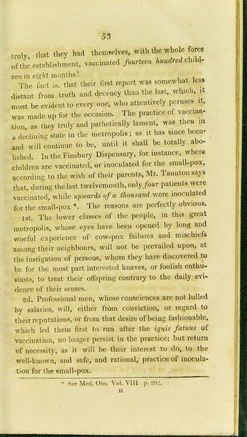 53 truly, that they had themselves, with the whole force of the establishment, vaccinated fourteen hundred child- ren in eight months! The fact is, that their first report was somewhat less distant from truth and decency than the last, which, it must be evident to every one, who attentively peruses it, was made up for the occasion. The practice of vaccina- tion as they truly and pathetically lament, was tnen m a declining state in the metropolis ; as it has since been* and will continue to be, until it shall be totally abo- lished. In the Finsbury Dispensary, for instance, where children are vaccinated, or inoculated for the small-pox, according to the wish of their parents, Mr. Taunton says that, during the last twelvemonth, only four patients were vaccinated, while upwards of a thousand were inoculated for the small-pox *. The reasons are perfectly obvious. 1st The lower classes of the people, in this great metropolis, whose eyes have been opened by long and woeful experience of cow-pox failures and mischiefs among their neighbours, will not be prevailed upon, at the instigation of persons, whom they have discovered to be for the most part interested knaves, or foolish enthu- siasts, to treat their offspring contrary to the daily evi- dence of their senses. 2d. Professional men, whose consciences are not lulled by salaries, will, either from conviction, or regard to their reputations, or from that desire of being fashionable, which led them first to run after the ignis fatuus of vaccination, no longer persist in the practice; but return of necessity, as it will be their interest to do, to the well-known, and safe, and rational, practice of inocula- tion for the small-pox. * See Med. Olw. Vol. VIII- p. 202.