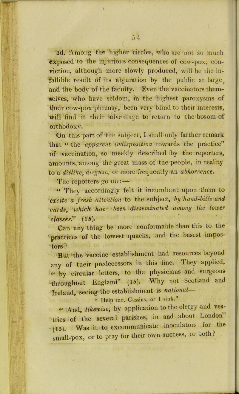 3d. 'Among the higher circles, who are not so much Exposed to the injurious consequences of cow-pox, con- viction, although more slowly produced, will be the in- fallible result of its abjuration by the public at large^ and the body of the faculty. Even the vaccinators them- selves, who have seldom, in the highest paroxysms of their cow-pox phrensy, been very blind to their interests, will find it their advr>nl:;v;e to return to the bosom of orthodoxy. On this part of the subject, I shall only farther remark that  the apparent indisposition towards the practice of vaccination, so meekly described by the reporters, amounts, among the great mass of the people, in reality to a dislike, disgust, or more frequently an abhorrence. The reporters go on: —  They accordingly felt it incumbent, upon them to excite a fresh attention to the subject, by hand-bills and cards, ivhich hac,J been disseminated among the lower classes y (15). Can any thing be more conformable than this to the practices of the lowest quacks, and the basest impos- tors ? But the vaccine establishment had resources beyond any of their predecessors in this line. They applied, *• by circular letters, to the physicians and surgeons throughout England (15). Why not Scotland and Ireland, seeing the establishment is national—  Help me, Cassius, or I sink. « And, likewise, by application to the clergy and ves- tries of the several parishes, in and about London (15). Was it to excommunicate inoculators for the small-pox, or to pray for their own success, or both ?