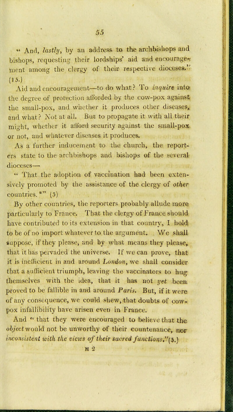 « And, lastly, by an address to the archbishops and bishops, requesting their lordships' aid and encourage- ment among the clergy of their respective dioceses. (15.) Aid and encouragement—to do what? To inquire into the degree of protection afforded by the cow-pox against the small-pox, and whether it produces other diseases, and what? Not at all. But to propagate it with all their might, whether it afford security against the small-pox or not, and whatever diseases it produces. As a further inducement to the church, the report- ers state to the archbishops and bishops of the several dioceses—  That the adoption of vaccination had been exten- sively promoted by the assistance of the clergy of other countries.* (5) By other countries, the reporters probably allude more particularly to France. That the clergy of France should have contributed to its extension in that country. I hold to be of no import whatever to the argument. We shall suppose, if they please, and by what means they please, that it has pervaded the universe. If we can prove, that it is inefficient in and around London, we shall consider that a sufficient triumph, leaving the vaccinators to hug themselves with the idea, that it has not yet been proved to be fallible in and around Paris. But, if it were of any consequence, we could shew, that doubts of cow- pox infallibility have arisen even in France. And  that they were encouraged to believe that the object would not be unworthy of their countenance, nor inconsistent with the vieios of their sacred functions.(5.) H 2