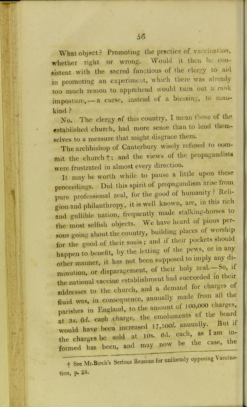 What object? Promoting the practice of v&ccuuttioii, whether right or wrong. Would it then be con- sistent with the sacred functions of the clergy to aid in promoting an experiment, which there was already too much reason to apprehend would turn out a raftk imposture,— a curse, instead of a blessing, to man- kind ? No. The clergy of this country, I mean those of the established church, had more sense than to lend them- selves to a measure that might disgrace them. The archbishop of Canterbury wisely refused to com- mit the church f. and the views of the propagandists were frustrated in almost every direction. It may be worth while to pause a little upon these proceedings. Did this spirit of propaganda arise from pure professional zeal, for the good of humanity ? Reli- gion and philanthropy, it is well known, are, in this rich and gullible nation, frequently made stalking-horses to the most selfish objects. We have heard of pious per- sons going about the country, building places of worship for the good of their souls ; and if their pockets should happen to benefit, by the letting of the pews, or in any- other manner, it has not been supposed to «np y any dx- nunution, or disparagement, of their holy zeaL-Sc, i the national vaccme establishment had succeeded in their addresses to the church, and a demand^fbr tluid was, in consequence, annually ^'^ ^ parishes in England, to the amount of at 3,. 6* each charge, the emoluments of the board would have been increased 17,500/. annually But if WOU1Q Hi h ag Iam m the charges be sold at 10s. ou. , formed has been^mdjnayj^ Serious Reasons for uniformly opposing Vaccina- tion, p. 24.