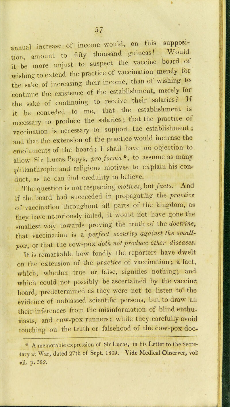 annual increase of income would, on this supposi- tion amount to fifty thousand guineas! Would it be more unjust to suspect the vaccine board ol wishing to extend the practice of vaccination merely for the sake of increasing their income, than of wishing to continue the existence of the establishment, merely for the sake of continuing to receive their salaries? If it be conceded to me, that the establishment is necessary to produce the salaries ; that the practice of vaccination is necessary to support the establishment; and that the extension of the practice would increase the emoluments of the board; I shall have no objection to allow Sir Lucas Pepys, pro forma*, to assume as many philanthropic and religious motives to explain his con- duct, as he can find credulity to believe. The question is not respecting motives, but facts. And if the board had succeeded in propagating the practice of vaccination throughout all parts of the kingdom, as they have notoriously failed, it would not have gone the smallest way towards proving the truth of the doctrine, that vaccination is a'perfect security against the small- pox, or that the cow-pox doth not produce other diseases. It is remarkable how fondly the reporters have dwelt on the extension of the practice of vaccination; a fact, which, whether true or false, signifies nothing; and which could not possibly be ascertained by the vaccine board, predetermined as they were not to listen to' the evidence of unbiassed scientific persons, but to draw all their inferences from the misinformation of blind enthu- siasts, and cow-pox runners; while they carefully avoid touching on the truth or falsehood of the cow-pox doc- * A memorable expression of Sir Lucas, in his Letter to the Secre- tary at War, dated 27th of Sept. 1809. Vide Medical Observer, vol? vii. p. 382.
