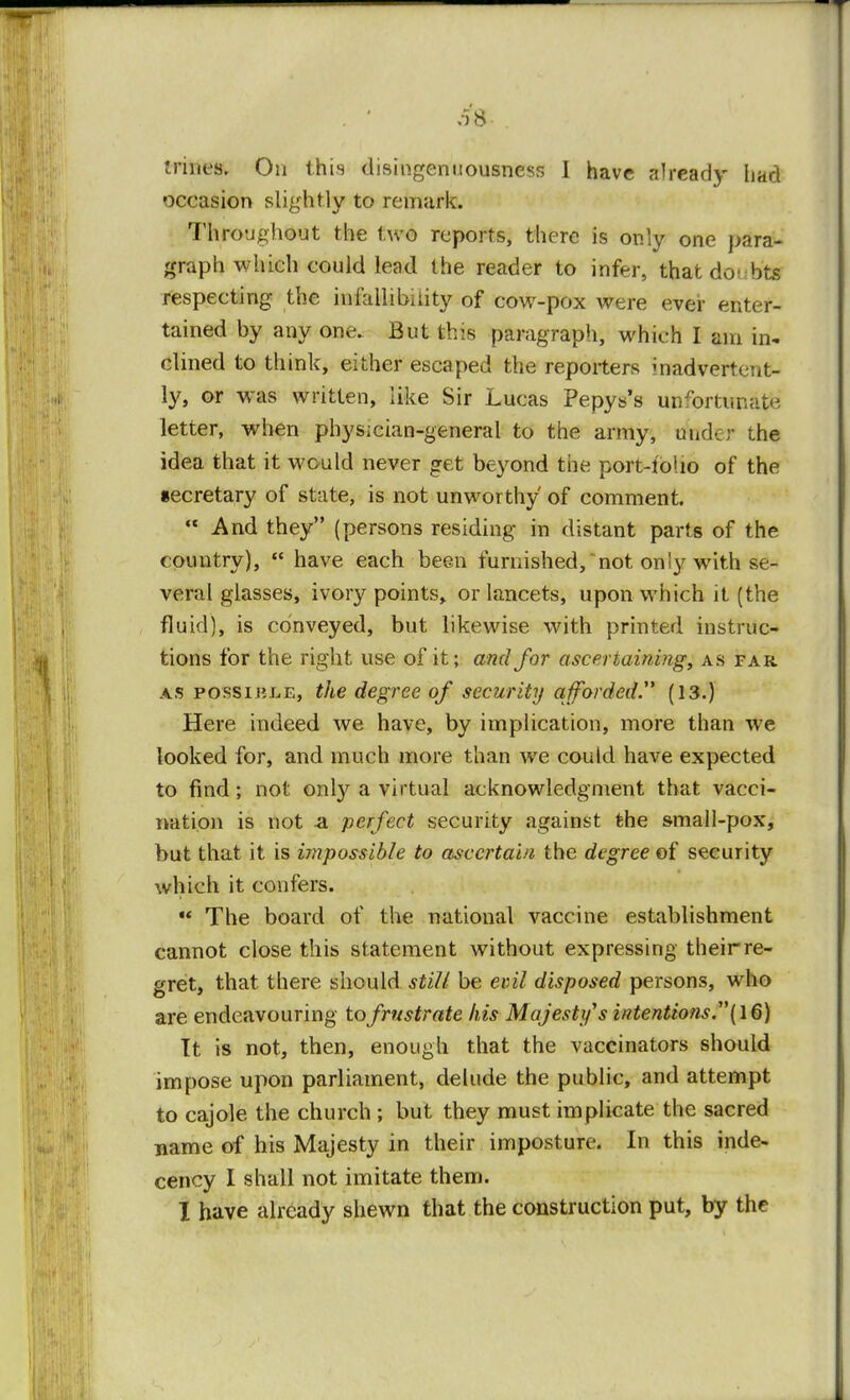 trines. On this disingenuousness I have already had occasion slightly to remark. Throughout the two reports, there is only one para- graph which could lead the reader to infer, that doubts respecting the infallibility of cow-pox were ever enter- tained by any one. But this paragraph, which I am in* dined to think, either escaped the reporters inadvertent- ly, or was written, like Sir Lucas Pepys's unfortunate letter, when phys;cian-general to the army, under the idea that it would never get beyond the port-tolio of the secretary of state, is not unworthy of comment.  And they (persons residing in distant parts of the country),  have each been furnished,not only with se- veral glasses, ivory points, or lancets, upon which it (the fluid), is conveyed, but likewise with printed instruc- tions for the right use of it; and for ascertaining, as far. as possible, the degree of security afforded. (13.) Here indeed we have, by implication, more than we looked for, and much more than wre could have expected to find; not only a virtual acknowledgment that vacci- nation is not -a perfect security against the small-pox, but that it is impossible to ascertain the degree of security which it confers.  The board of the national vaccine establishment cannot close this statement without expressing their re- gret, that there should still be evil disposed persons, who are endeavouring to frustrate his Majesty's intentions.1'(16) It is not, then, enough that the vaccinators should impose upon parliament, delude the public, and attempt to cajole the church ; but they must implicate the sacred name of his Majesty in their imposture. In this inde- cency I shall not imitate them. I have already shewn that the construction put, by the