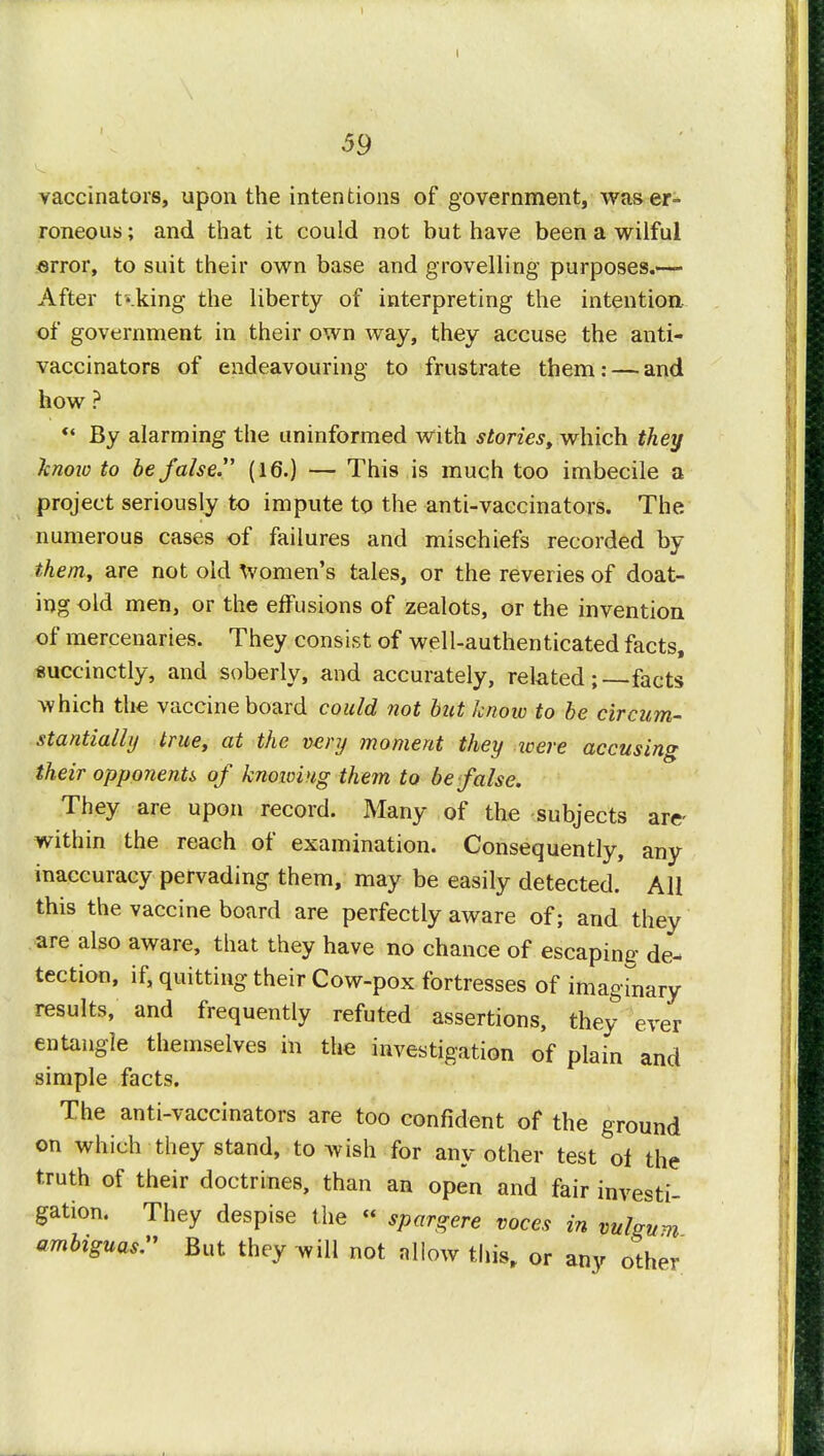 59 vaccinators, upon the intentions of government, was er- roneous ; and that it could not but have been a wilful error, to suit their own base and grovelling purposes.— After taking the liberty of interpreting the intention of government in their own way, they accuse the anti- vaccinators of endeavouring to frustrate them: — and how ? By alarming the uninformed with stories, which they know to be false. (16.) — This is much too imbecile a project seriously to impute to the anti-vaccinators. The numerous cases of failures and mischiefs recorded by them, are not old Women's tales, or the reveries of doat- ing old men, or the effusions of zealots, or the invention of mercenaries. They consist of well-authenticated facts, succinctly, and soberly, and accurately, related; facts which the vaccine board could not but know to be circum- stantially true, at the very moment they icere accusing their opponents of knowing them to be false. They are upon record. Many of the subjects are- within the reach of examination. Consequently, any inaccuracy pervading them, may be easily detected. All this the vaccine board are perfectly aware of; and they are also aware, that they have no chance of escaping de- tection, if, quitting their Cow-pox fortresses of imaginary results, and frequently refuted assertions, they ever entangle themselves in the investigation of plain and simple facts. The anti-vaccinators are too confident of the ground on which they stand, to wish for any other test oi the truth of their doctrines, than an open and fair investi- gation. They despise the « spargere voces in vulgum ambiguas. But they will not allow this, or any other
