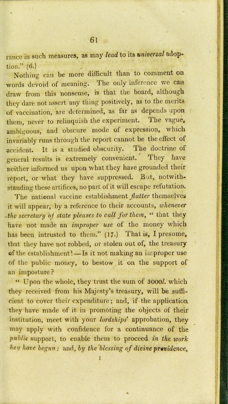 ranee in such measures, as may lead to its universal adop- tion. (6.) Nothing can be more difficult than to comment on words devoid of meaning. The only inference we can draw from this nonsense, is that the board, although they dare not assert any thing positively, as to the merits of vaccination, are determined, as far as depends upon them, never to relinquish the experiment. The vague, ambiguous, and obscure mode of expression, which invariably runs through the report cannot be the effect of accident. It is a studied obscurity. The doctrine of general results is extremely convenient. They have neither informed us upon what they have grounded their report, or what they have suppressed. But, notwith- standing these artifices, no part of it will escape refutation. The national vaccine establishment flatter themselves it will appear, by a reference to their accounts, whenever ■the secretary of state pleases to call for them,  that they have not made an improper use of the money which has been intrusted to them. (17-) That is, I presume, that they have not robbed, or stolen out of, the treasury ©f the establishment!—Is it not making an improper use of the public money, to bestow it on the support of an imposture?  Upon the whole, they trust the sum of 3000/. which they received from his Majesty's treasury, will be suffi- cient to cover their expenditure; and, if the application they have made of it in promoting the objects of their institution, meet with your lordships' approbation, they may apply with confidence for a continuance of the public support, to enable them to proceed in the work hey have begun ; and, by the blessing o f divine pr«videncea i