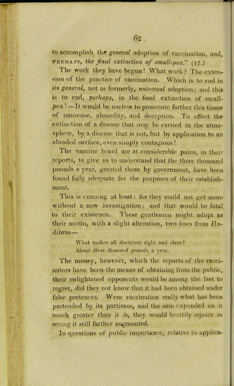 to accomplish the general adoption of vaccination, and, perhaps, the final extinction of small-pox (17.) The work they have begun! What work ? The exten- sion of the practice of vaccination. Which is to end in its general, not as formerly, universal adoption ; and this is to end, perhaps, in the final extinction of small- pox!—It would be useless to prosecute farther this tissue of nonsense, absurdity, and deception. To effect the extinction of a disease that may be carried in the atmo- sphere, by a disease that is not, but by application to an abraded surface, even simply contagious! The vaccine hoard are at considerable pains, in their reports, to give us to understand that the three thousand pounds a year, granted them by government, have been found fully adequate for the purposes of their establish- ment. This is cunning at least: for they could not get more without a new investigation; and that would be fatal to their existence. These gentlemen might adopt as their motto, with a slight alteration, two lines from Hu- dibras— What makes all doctrines right and clear? About three thousand pounds a year. The money, however, which the reports of the vacci- nators have been the means of obtaining from the public, their enlightened opponents would be among the last to regret, did they not know that it had been obtained under false pretences. Were vaccination really what has been pretended by its partisans, and the sum expended on it much greater than it is, they would heartily rejoice in seeing it still farther augmented. In questions of public importance, relative to applica-