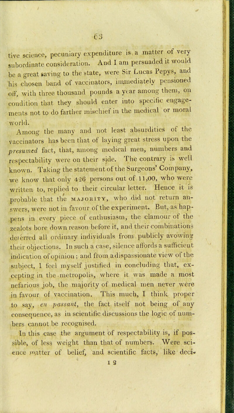 five science, pecuniary expenditure is a matter ot very- subordinate consideration. And I am persuaded it would be a great saving to the state, were Sir Lucas Pepys, and his chosen band of vaccinators, immediately pensioned off, with three thousand pounds a year among them, on condition that they should enter into specific engage- ments not to do farther mischief in the medical or moral world. Among the many and not least absurdities of the vaccinators has been that of laying great stress upon the presumed fact, that, among medical men, numbers and respectability were on their side. The contrary is well known. Taking the statement of the Surgeons' Company, we know that only 426 persons out of 11,00, who were written to, replied to their circular letter. Hence it is probable that the majority, who did not return an- swers, were not in favour of the experiment. But, as hap- pens in every piece of enthusiasm, the clamour of the zealots bore down reason before it, and their combinations deferred all ordinary individuals from publicly avowing their objections. In such a case, silence affords a sufficient indication of opinion; and from a dispassionate view of the subject, 1 feel myself justified in concluding that, ex- cepting in the metropolis, where it was made a most nefarious job, the majority of medical men never were in favour of vaccination. This much, I think proper to say, en passant, the fact itself not being of any consequence, as in scientific discussions the logic of num- bers cannot be recognised. In this case the argument bf respectability is, if pos- sible, of less weight than that of numbers. Were sci- ence >*vitter of belief, and scientific facts, like deci»