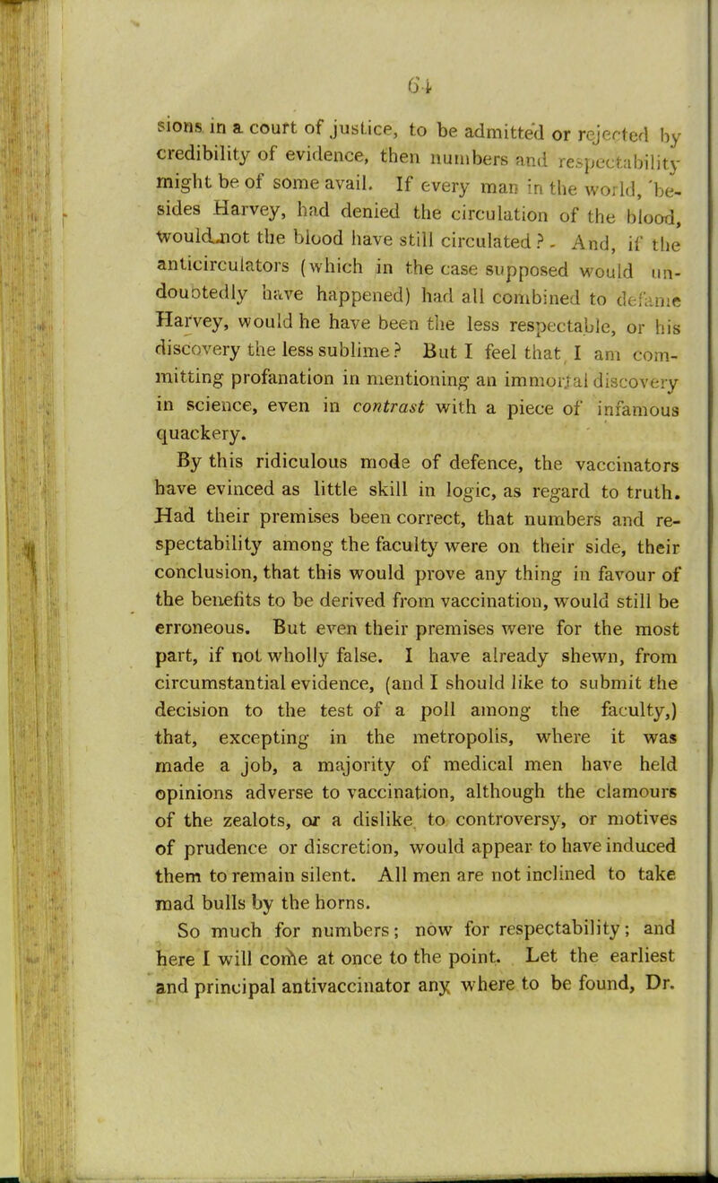 sions in a court of justice, to be admitted or rejected by credibility of evidence, then numbers and re.spectability might be. of some avail. If every man in the world, be- sides Harvey, had denied the circulation of the blood, woukUiot the blood have still circulated? . And, if the* anticirculators (which in the case supposed would ufr- douotedly have happened) had all combined to defame Harvey, would he have been the less respectable, or his discovery the less sublime? But I feel that I am com- mitting profanation in mentioning an immorjai discovery in science, even in contrast with a piece of infamous quackery. By this ridiculous mode of defence, the vaccinators have evinced as little skill in logic, as regard to truth. Had their premises been correct, that numbers and re- spectability among the faculty were on their side, their conclusion, that this would prove any thing in favour of the benefits to be derived from vaccination, would still be erroneous. But even their premises were for the most part, if not wholly false. I have already shewn, from circumstantial evidence, (and I should like to submit the decision to the test of a poll among the faculty,) that, excepting in the metropolis, where it was made a job, a majority of medical men have held opinions adverse to vaccination, although the clamours of the zealots, or a dislike to controversy, or motives of prudence or discretion, would appear to have induced them to remain silent. All men are not inclined to take mad bulls by the horns. So much for numbers; now for respectability; and here 1 will come at once to the point. Let the earliest and principal antivaccinator any where to be found, Dr.