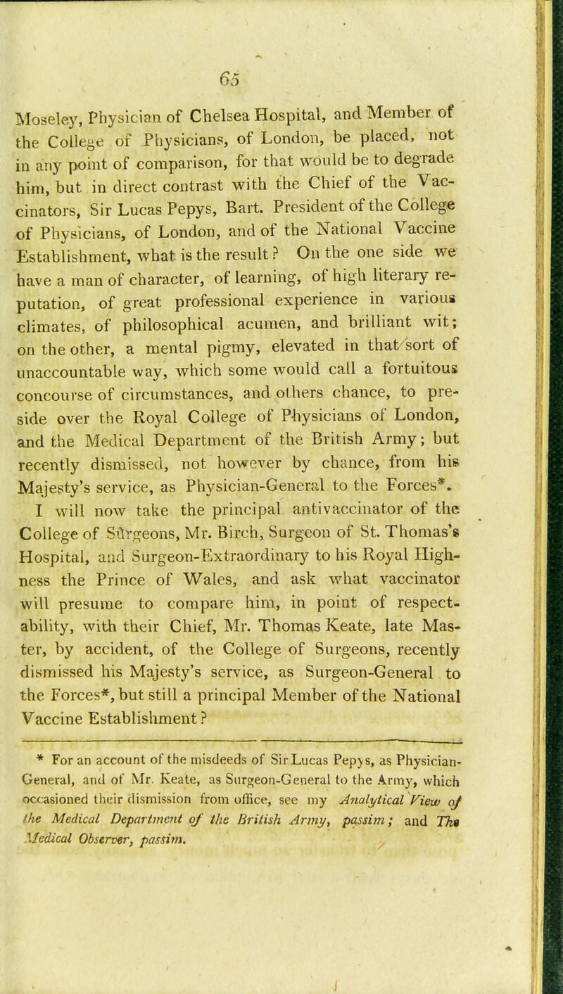 Moseley, Physician of Chelsea Hospital, and Member of the College of Physicians, of London, be placed, not in any point of comparison, for that would be to degrade him, but in direct contrast with the Chief of the Vac- cinators, Sir Lucas Pepys, Bart. President of the College of Physicians, of London, and of the National Vaccine Establishment, what is the result ? On the one side we have a man of character, of learning, of high literary re- putation, of great professional experience in various climates, of philosophical acumen, and brilliant wit; on the other, a mental pigmy, elevated in that/sort of unaccountable way, which some would call a fortuitous concourse of circumstances, and others chance, to pre- side over the Royal College of Physicians of London, and the Medical Department of the British Army; but recently dismissed, not however by chance, from his Majesty's service, as Physician-General to the Forces*. I will now take the principal antivaccinator of the College of Surgeons, Mr. Birch, Surgeon of St. Thomas's Hospital, and Surgeon-Extraordinary to his Royal High- ness the Prince of Wales, and ask what vaccinator will presume to compare him, in point of respect- ability, with their Chief, Mr. Thomas Keate, late Mas- ter, by accident, of the College of Surgeons, recently dismissed his Majesty's service, as Surgeon-General to the Forces*, but still a principal Member of the National Vaccine Establishment ? * For an account of the misdeeds of SirLucas Pepj-s, as Physician- General, and of Mr. Keate, as Surgeon-General to the Armjr, which occasioned their dismission from office, see my Analytical View of the Medical Department of Hie British Army, passim; and Tk« Medical Observer, passim.