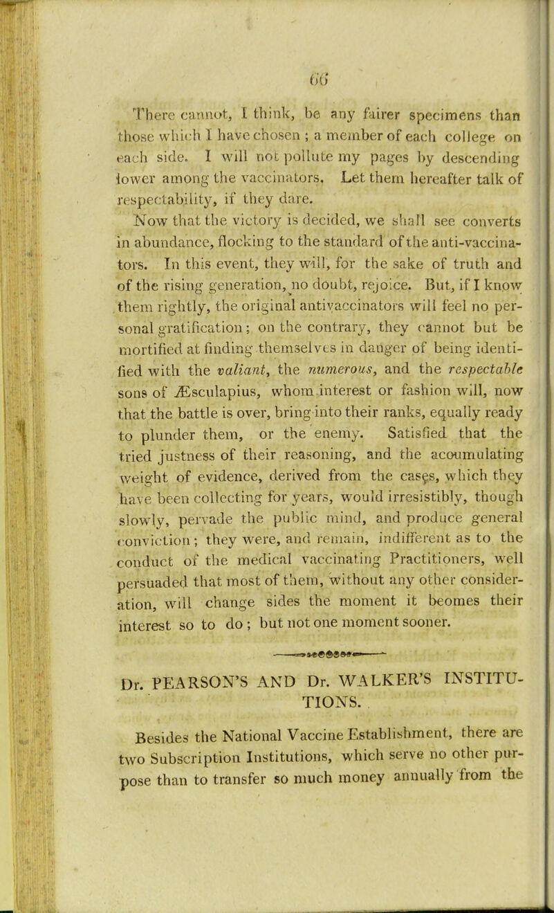 m There cannot, I think, be any fairer specimens than those which I have chosen ; a member of each college on each side. 1 will not pollute my pages by descending lower among the vaccinators. Let them hereafter talk of respectability, if they dare. Now that the victoiy is decided, we shall see converts in abundance, flocking to the standard of the anti-vaccina- tors. In this event, they will, for the sake of truth and of the rising generation, no doubt, rejoice. But, if I know them rightly, the original antivaccinators will feel no per- sonal gratification; on the contrary, they cannot but be mortified at finding themselves in danger of being identi- fied with the valiant, the numerous, and the respectable sons of jEsculapius, whom interest or fashion will, now that the battle is over, bring into their ranks, equally ready to plunder them, or the enemy. Satisfied that the tried justness of their reasoning, and the acoumulating weight of evidence, derived from the cases, which they have been collecting for years, would irresistibly, though slowly, pervade the public mind, and produce general conviction; they were, and remain, indifferent as to the conduct of the medical vaccinating Practitioners, well persuaded that most of them, without any other consider- ation, will change sides the moment it beomes their interest so to do; but not one moment sooner. Dr. PEARSON'S AND Dr. WALKER'S INSTITU- TIONS. Besides the National Vaccine Establishment, there are two Subscription Institutions, which serve no other pur- pose than to transfer so much money annually from the