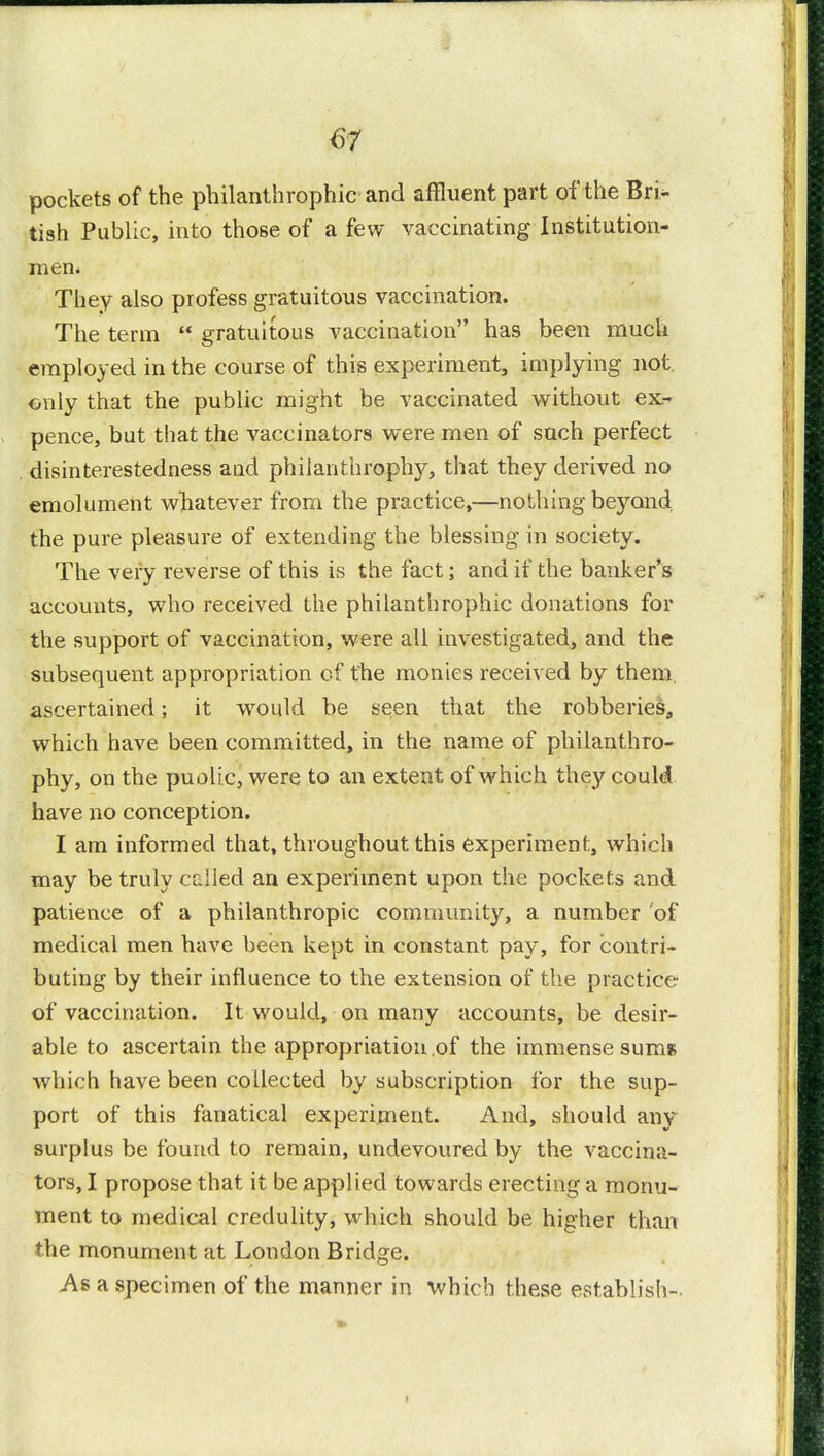 w pockets of the philanthropic and affluent part of the Bri- tish Public, into those of a few vaccinating Institution- men. They also profess gratuitous vaccination. The term gratuitous vaccination has been much employed in the course of this experiment, implying not only that the public might be vaccinated without ex- pence, but that the vaccinators were men of such perfect disinterestedness aud philanthrophy, that they derived no emolument whatever from the practice,—nothing be37ond the pure pleasure of extending the blessing in society. The very reverse of this is the fact; and if the banker's accounts, who received the philanthropise donations for the support of vaccination, were all investigated, and the subsequent appropriation of the monies received by them, ascertained; it would be seen that the robberies, which have been committed, in the name of philanthro- phy, on the puolic, were to an extent of which they couki have no conception. I am informed that, throughout this experiment, which may be truly called an experiment upon the pockets and patience of a philanthropic community, a number 'of medical men have been kept in constant pay, for contri- buting by their influence to the extension of the practice of vaccination. It would, on many accounts, be desir- able to ascertain the appropriation of the immense sums which have been collected by subscription for the sup- port of this fanatical experiment. And, should any surplus be found to remain, undevoured by the vaccina- tors, I propose that it be applied towards erecting a monu- ment to medical credulity, which should be higher than the monument at London Bridge. As a specimen of the manner in which these establish-