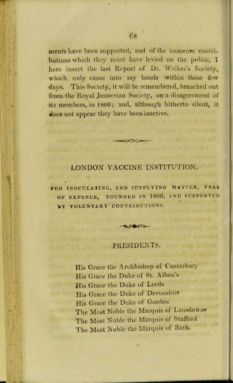 6$ merits have been supported, and of the immense contri- butions which they must have levied on the public, I here insert the last Report of Dr. Walker's Society, which only came into my hands within these few days. This Society, it will be remembered, branched out from the Royal Jennerian Society, on a disagreement of its members, in 1806; and, although hitherto silent, if does not appear they have been inactive. <aOO: LONDON VACCINE INSTITUTION, FOR INOCULATING, AND SUPPLYING OF EXPENCE, FOUNDED IN 1806, BY VOLUNTARY CONTRIBUTIONS. PRESIDENTS. His Grace the Archbishop of Canterbury His Grace the Duke of St. Albans His Grace the Duke of Leeds His Grace the Duke of Devonshire His Grace the Duke of Gordon The Most Noble the Marquis of Lansdowiw The Most Noble the Marquis of Stafford The Most Noble the Marquis of Bath. MATTER, FREE AND 6UPPORTED