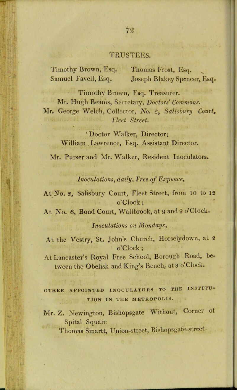 Trusters. Timothy Brown, Esq. Thomas Frost, Esq. Samuel Favell, Esq. Joseph Blakey Spencer, Esq. Timothy Brown, Esq. Treasurer. Mr. Hugh Beams, Secretary, Doctors' Commons. Mr. George Welch, Collector, No. 2, Salisbury Court, Fleet Street. 'Doctor Walker, Director; William . Lawrence, Esq. Assistant Director. Mr. Purser and Mr. Walker, Resident Inoculators. Inoculations, daily, Free of Expence, At No. 2, Salisbury Court, Fleet Street, from 10 to 12 o'Clock; At No. 6, Bond Court, Wallbrook, at 9 and 2 o'Clock. Inoculations on Mondays, At the Vestry, St. John's Church, Horselydown, at 2 o'Clock; At Lancaster's Royal Free School, Borough Road, be- tween the Obelisk and King's Bench, at 3 o'Clock. OTHER APPOINTED INOCULATORS TO THE INSTITU- TION IN THE METROPOLIS. Mr. Z. Newington, Bishopsgate Without, Comer of Spital Square Thomas Smartt, Union-street, Bishopsgate-street