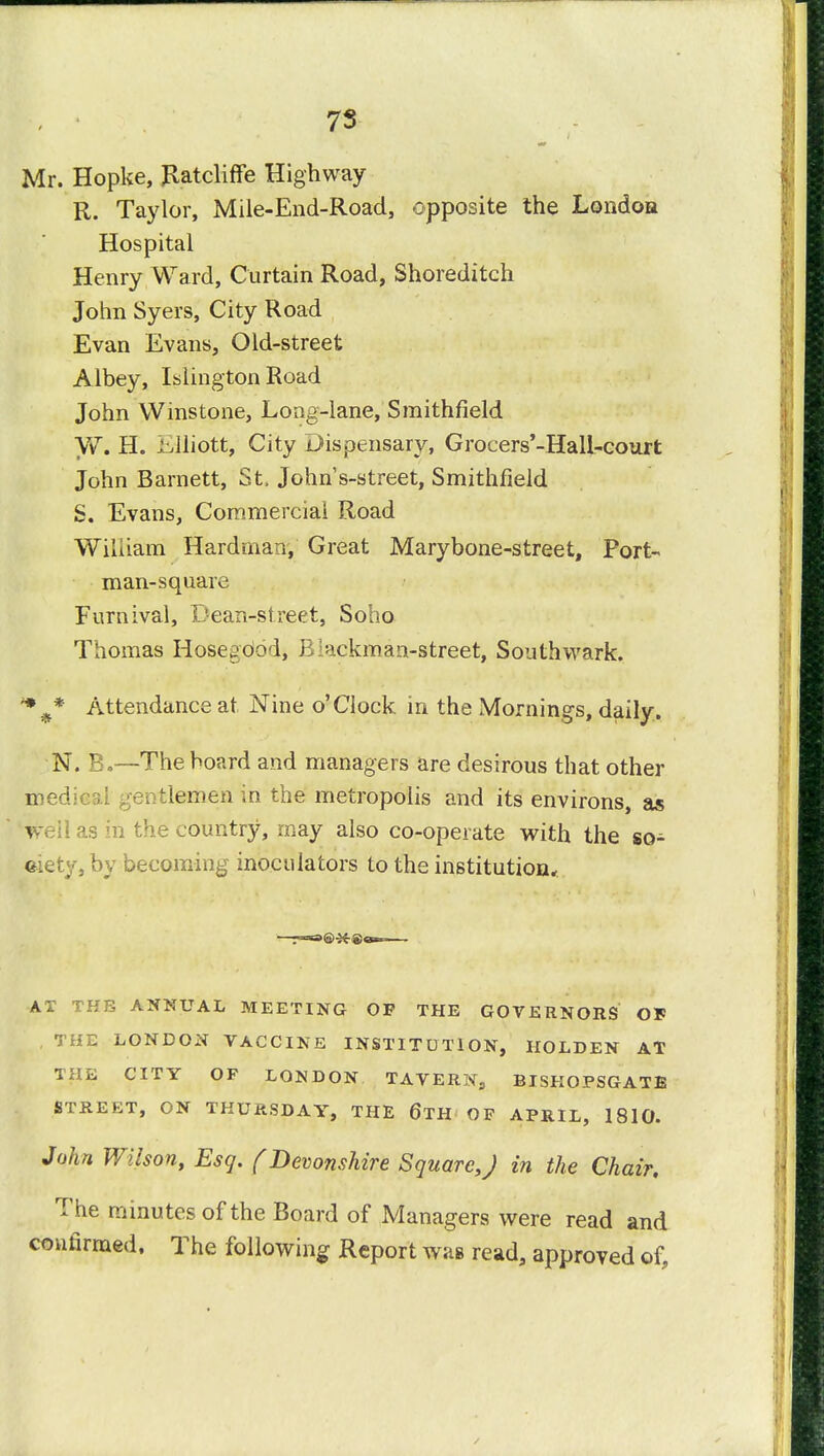 7S Mr. Hopke, flatcliffe Highway R. Taylor, Mile-End-Road, opposite the Londoa Hospital Henry Ward, Curtain Road, Shoreditch John Syers, City Road Evan Evans, Old-street Albey, Islington Road John Winstone, Long-lane, Smithfield W. H. Elliott, City Dispensary, Grocers'-Hall-court John Barnett, St, Johns-street, Smithfield S. Evans, Commercial Road William Hardman, Great Marybone-street, Port- man-square Furnival, Dean-street, Soho Thomas Hosejood, B^ickman-street, Southvvark. 19 Attendance at Nine o'Clock in the Mornings, daily. N. B.—The board and managers are desirous that other medical gentlemen in the metropolis and its environs, as well as in the country, may also co-operate with the so- ciety, by becoming inoculators to the institution, AT THE ANNUAL MEETING OF THE GOVERNORS OF , THE LONDON VACCINE INSTITUTION, HOLDEN AT THE CITY OF LONDON TAVERN, BISHOPSGATE STREET, ON THURSDAY, THE 6TH OF APRIL, 1810. John Wilson, Esq. f Devonshire Square,J in the Chair, The minutes of the Board of Managers were read and confirmed. The following Report was read, approved of?