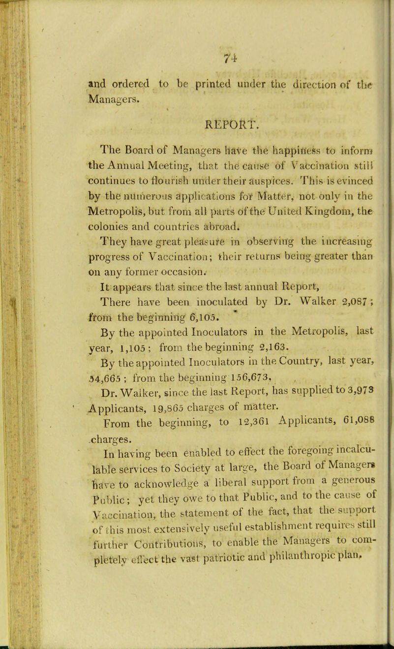 and ordered to be printed under the direction of the Managers. REPORT. The Board of Managers have the happiness to inform the Annual Meeting, that the cause of Vaccination still continues to flourish under their auspices. This is evinced by the numero is applications for Matter, not only in the Metropolis, but from all parts of the United Kingdom, the colonies and countries abroad. They have great pleasure in observing the increasing progress of Vaccination; their returns being greater than on any former occasion. It appears that since the last annual Report, There have been inoculated by Dr. Walker 2,087 ; from the beginning 6,105. By the appointed Inoculators in the Metropolis, last year, 1,105; from the beginning 2,163. By the appointed Inoculators in the Country, last year, 34,665 ; from the beginning 156,673, Dr. Walker, since the last Report, has supplied to 3,973 Applicants, 19,865 charges of matter. From the beginning, to 12,361 Applicants, 61,088 .charges. In having been enabled to effect the foregoing incalcu- lable services to Society at large, the Board of Managers have to acknowledge a liberal support from a generous Public; yet they owe to that Public, and to the cause of Vaccination, the statement of the fact, that the support of I-his most extensively useful establishment requires still further Contributions, to enable the Managers to com- pletely eiVect the vast patriotic and philanthropic plan.