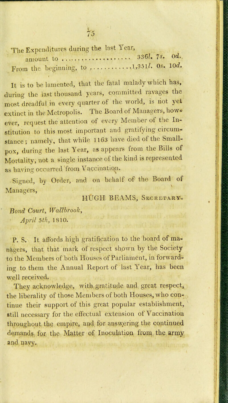 The Expenditures during the last Y amount to ear, 336?. 7s, od. 1,351/. Os, lOd, From the beginning, to , l,35U. Os. wa. It is to be lamented, that the fatal malady which has, during the last thousand years, committed ravages the most dreadful in every quarter of the world, is riot yet extinct in the Metropolis. The Board of Managers, how* ever, request the attention of every Member of the In- stitution to this most important and gratifying circum- stance; namely, that while 1163 have died of the Small- pox, during the last Year, as appears from the Bills of Mortality, not a single instance of the kind is represented as having occurred from Vaccination. Signed, by Order, and on behalf of the Board of Managers, Bond Court, Wallbroolc, April 5th, 1810. P. S. It affords high gratification to the board of ma- nagers, that that mark of respect shown by the Society to the Members of both Houses of Parliament, in forward- ing to them the Annual Report of last Year, has been well received. They acknowledge, with gratitutle and great respect, the liberality of those Members of both Houses, who con- tinue their support of this great popular establishment, still necessary for the effectual extension of Vaccination throughout the empire, and for answering the continued demands for the Matter of Inoculation from the army and navy. HUGH BEAMS, Secretary.