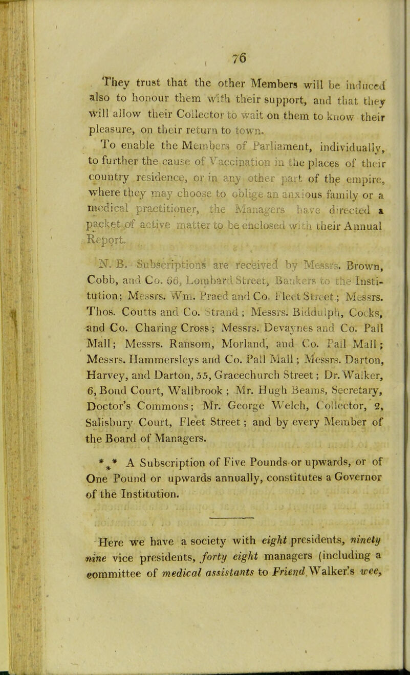 They trust that the other Members will be induced also to honour them with their support, and that they will allow their Collector to wait on them to know their pleasure, on their return to town. To enable the Members of Parliament, individually, to further the cause of Vaccination in the places of their country residence, or in any other part of the empire, where they may choose to oblige an anxious family or a medical practitioner, the Managers have directed & packet ,of active matter to be enclosed with their Annual Report N. B. Subscriptions are received by Meftsfs. Brown, Cobb, and Co. 66, Lombard Street, Bankers to the Instil tution; Messrs. vVm. Praed and Co.. Fleet Street; Messrs. Thos. Coutts and Co. strand ; Messrs. Bidduipli, Cocks, and Co. Charing Cross; Messrs. Bevavnes and Co. Fall Mall; Messrs. Ransom, Morland, and Co. Pail Mall; Messrs. Hammersleys and Co. Fall Mall; Messrs. Darton, Harvey, and Darton, 55, Gracechurch Street; Dr. Waiker, 6, Bond Court, Wallbrook ; Mr. Hugh Beams, Secretaiy, Doctor's Commons; Mr. George Welch, Collector, 2, Salisbury Court, Fleet Street; and by every Member of the Board of Managers. %* A Subscription of Five Pounds or upwards, or of One Pound or upwards annually, constitutes a Governor of the Institution. Here we have a society with eight presidents, ninety nine vice presidents, forty eight managers (including a committee of medical assistants to Friend Walker's wee,