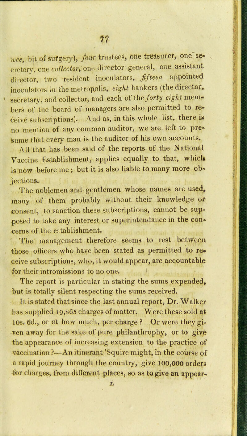 11 wee, bit of surgery), four trustees, brie treasurer, one se- cretary, one collector, one director general, one assistant director, two resident inoculators, fifteen appointed inoculators in the metropolis, eight bankers (the director* 1 secretary, and collector, and each of the forty eight mem- bers of the board of managers are also permitted to re- ceive subscriptions). And as, in this whole list, there is no mention of any common auditor, we are left to pre- sume that every man is the auditor of his bwn accounts. All that has been said of the reports of the National Vaccine Establishment, applies equally to that, which is now before me ; but it is also liable to many more ob- jections. The noblemen and gentlemen whose names are used, many of them probably without their knowledge or consent, to sanction these subscriptions, cannot be sup- posed to take any interest or superintendance in the con- cerns of the eLtablishment. The management therefore seems to rest between those officers who have been stated as permitted to re- ceive subscriptions, who, it would appear, are accountable for their intromissions to no one. 1 The report is particular in stating the sums expended, but is totally silent respecting the sums received. It is stated that since the last annual report, Dr. Walker has supplied 19,865 charges of matter. Were these sold at 10s. 6d., or at how much, per charge ? Or were they gi- ven away for the sake of pure philanthrophy, or to give the appearance of increasing extension to the practice of vaccination ?—An itinerant 'Squire might, in the course of a Tapid journey through the country, give 100,000 orders for charges, from different places, so as to give an appear-* r.