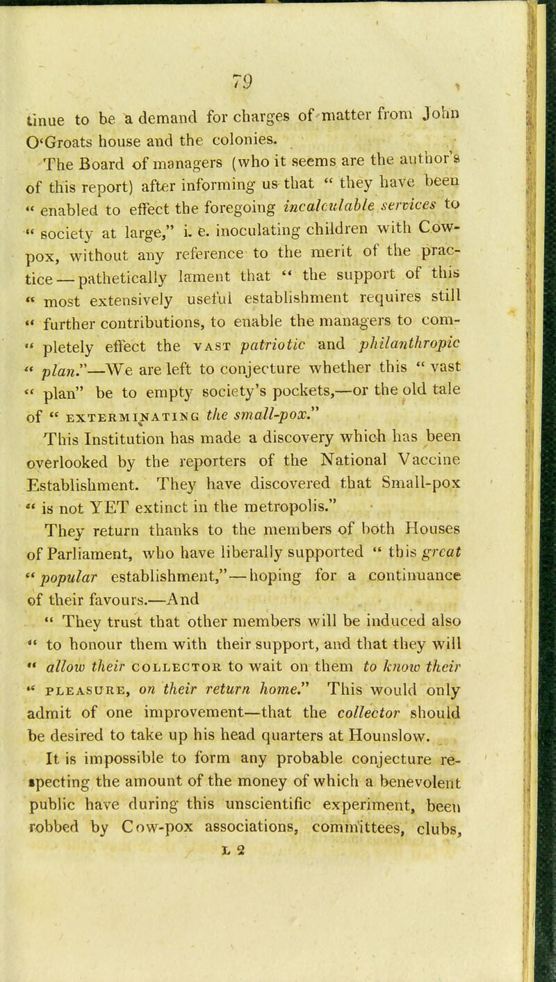 tinue to be ^ demand for charges of matter from John O'Groats house and the colonies. The Board of managers (who it seems are the author's of this report) after informing us that they have been enabled to effect the foregoing incalculable services to society at large, i. e. inoculating children with Cow- pox, without any reference to the merit of the prac- tice—pathetically lament that the support of this most extensively useful establishment requires still further contributions, to enable the managers to cora- pletely effect the vast patriotic and philanthropic plan—We are left to conjecture whether this vast plan be to empty society's pockets,—or the old tale of exterminating the small-pox. This Institution has made a discovery which has been overlooked by the reporters of the National Vaccine Establishment. They have discovered that Small-pox is not YET extinct in the metropolis. They return thanks to the members of both Houses of Parliament, who have liberally supported this great t( popular establishment,—hoping for a continuance of their favours.—And They trust that other members will be induced also to honour them with their support, and that they will *« allow their collector to wait on them to know their iC pleasure, on their return home This would only admit of one improvement—that the collector should be desired to take up his head quarters at Hounslow. It is impossible to form any probable conjecture re- specting the amount of the money of which a benevolent public have during this unscientific experiment, been robbed by Cow-pox associations, committees, clubs, L 2