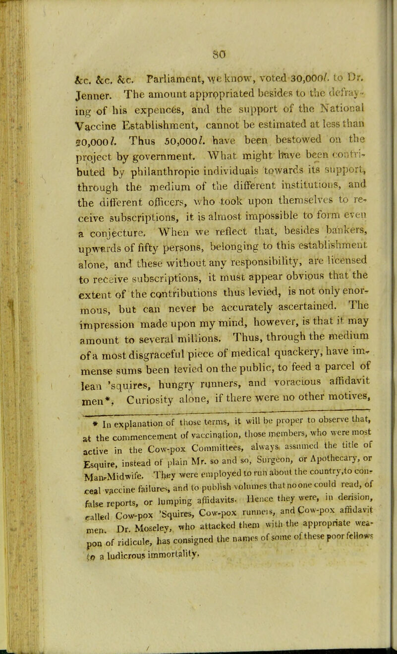 so &c. &c. &c. Parliament, we know, voted 30,000/. to Dr. Jenner. The amount appropriated besides to the defray - ing of his expences, and the support of the National Vaccine Establishment, cannot be estimated at less than 20,000/. Thus 50,000/. have been bestowed on the project by government. What might Itave been conrri- buted by philanthropic individuals towards its support* through the medium of the different institutions, and the different officers, who took upon themselves to re- ceive subscriptions, it is almost impossible to form even a conjecture. When we reflect that, besides bankers, upwurds of fifty persons, belonging to this establishment alone, and these without any responsibility, are licensed to receive subscriptions, it must appear obvious that the extent of the contributions thus levied, is not only enor- mous, but can never be accurately ascertained. The impression made upon my mind, however, is that it may amount to several millions. Thus, through the medium of a most disgraceful piece of medical quackery, have im. mense sums been levied on the public, to feed a parcel of lean 'squires, hungry runners, and voracious affidavit men*.. Curiosity alone, if there were no other motives, * In explanation of those terms, it will be proper to observe that, at the commencement of vaccination, those members, who were most active in the Cow-pox Committees, always assumed the title of Esquire, instead of plain Mr. so and so, Surgeon, or Apothecary, or ManrMidwife, They were employed to run about the country.lo con- ceal vaccine failures,'and to publish volumes thatpoone could read, of false reports, or lumping affidavits- Hence they were, in derision, called Cow-pox 'Squires, Cow-pox runneis, and Cow-pox aftdav,t men Dr Moseley, who attacked them with the appropriate wea- pon of ridicule, has consigned the names of some of these poor fellow, o a ludicrous immortality.
