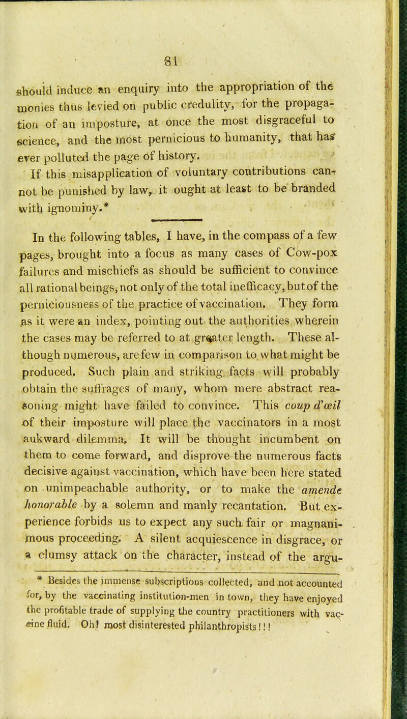 ehouid induce an enquiry into the appropriation of the monies thus levied on public credulity, for the propaga- tion of an imposture, at once the most disgraceful to science, and the most pernicious to humanity, that ha* ever polluted the page of history, If this misapplication of voluntary contributions can-, not be punished by law, it ought at least to be branded with ignominy.* In the following tables, I have, in the compass of a few pages, brought into a focus as many cases of Cow-pox failures and mischiefs as should be sufficient to convince all rational beings, not only of the total inefficacy, but of the perniciousness of the practice of vaccination. They form as it were an index, pointing out the authorities wherein the cases may be referred to at greater length. These al- though numerous, are few in comparison to. what might be produced. Such plain and striking facts will probably obtain the suffrages of many, whom mere abstract rea- soning might have failed to convince. This coup oVceil of their imposture will place the vaccinators in a most aukward dilemma, It will be thought incumbent on them to come forward, and disprove the numerous facts decisive against vaccination, which have been here stated on unimpeachable authority, or to make the amende honorable by a solemn and manly recantation. But ex- perience forbids us to expect any such fair or magnani- mous proceeding. A silent acquiescence in disgrace, or a clumsy attack on the character, instead of the argu- * Besides the immense subscriptions collected, and not accounted for, by the vaccinating institution-men in town, they have enjoyed the profitable trade of supplying the country practitioners with vac- cine fluid. Oh ! most disinterested philanthropists!!!
