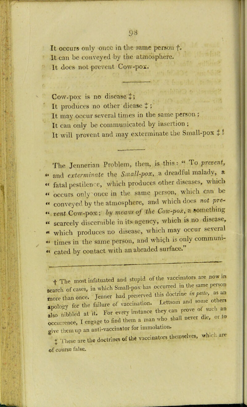 It occurs only once in the same person f. It can be conveyed by the atmosphere. It does not prevent Cow-pox. Cow-pox is no disease+; It produces no other diease $ ; It may occur several times in the same person ; It can only be communicated by insertion ; It will prevent and may exterminate the Small-pox % I The Jennerian Problem, then, is this:  To prevent, «• and exterminate the Small-pox, a dreadful malady, a « fatal pestilence, which produces other diseases, which « occurs only once in the same person, which can be « conveyed by the atmosphere, and which does not pre. « vent Cow-pox ; by means of the Cow-pox, a something « scarcely discernible in its agency, which is no disease, « which produces no disease, which may occur several « times in the same person, and which is only communi-  cated by contact with an abraded surface. * The most infatuated and stupid of the vaccinators are now in search of cases, in which Small-pox has occurred in the same person Lore than once. Jenner had preserved this doctrine in petto a. an ZLy for the failure of vaccination. Lettso.n and some o her lo nibbled at it. For every instance they can prove of such an occunence, I engage to find them a man who sha.l never d>e, or Lo give them up an anti-vaccinator for immolation. % These are the doctrines of the vaccinators themselves, which are of course false. \