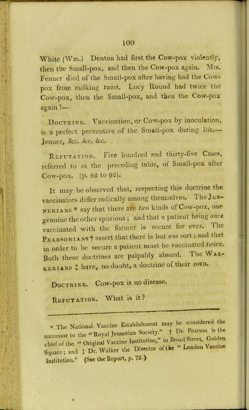 White (Wm.) Denton had first the Cow-pox violently, then the Small-pox. and then the Cow-pox again. Mrs. Fenner died of the Small-pox after having had the Cow- pox from milking tioict. Lucy Round had twice the Cow-pox, then the Small-pox, and then the Cow-pox again!— Doctrine. Vaccination, or Cow-pox by inoculation, is a perfect preventive of the Small-pox during life.— Jenner, &c. &c. &c. . Refutation. Five hundred and thirty-five Cases, referred to in the preceding table, of Small-pox after Cow-pox. (p. 82 to 92). It may be observed that, respecting this doctrine the vaccinators differ radically among themselves. The Jen- nerians * say that there are two kinds of Cow-pox, one genuine the other spurious ; and that a patient being once vaccinated with the former is secure for ever. The Pearson ians f assert that there is but one sort; and that in order to be secure a patient must be vaccinated twice. Both these doctrines are palpably absurd. The Wal- kerians t have, no doubt, a doctrine of their own. Doctrine. Cow-pox is no disease. Refutation. What is it? * The National Vaccine Establishment may be considered the successor to the Koyal Jennerian Society » f Dr Pearson^- i e chief of the Original Vaccine Institute, in Broad Street, Golden Square; and t Dr. Walker the Director of the « Ix>ndon Vaccine Institution. (See the Report, p. 72.)