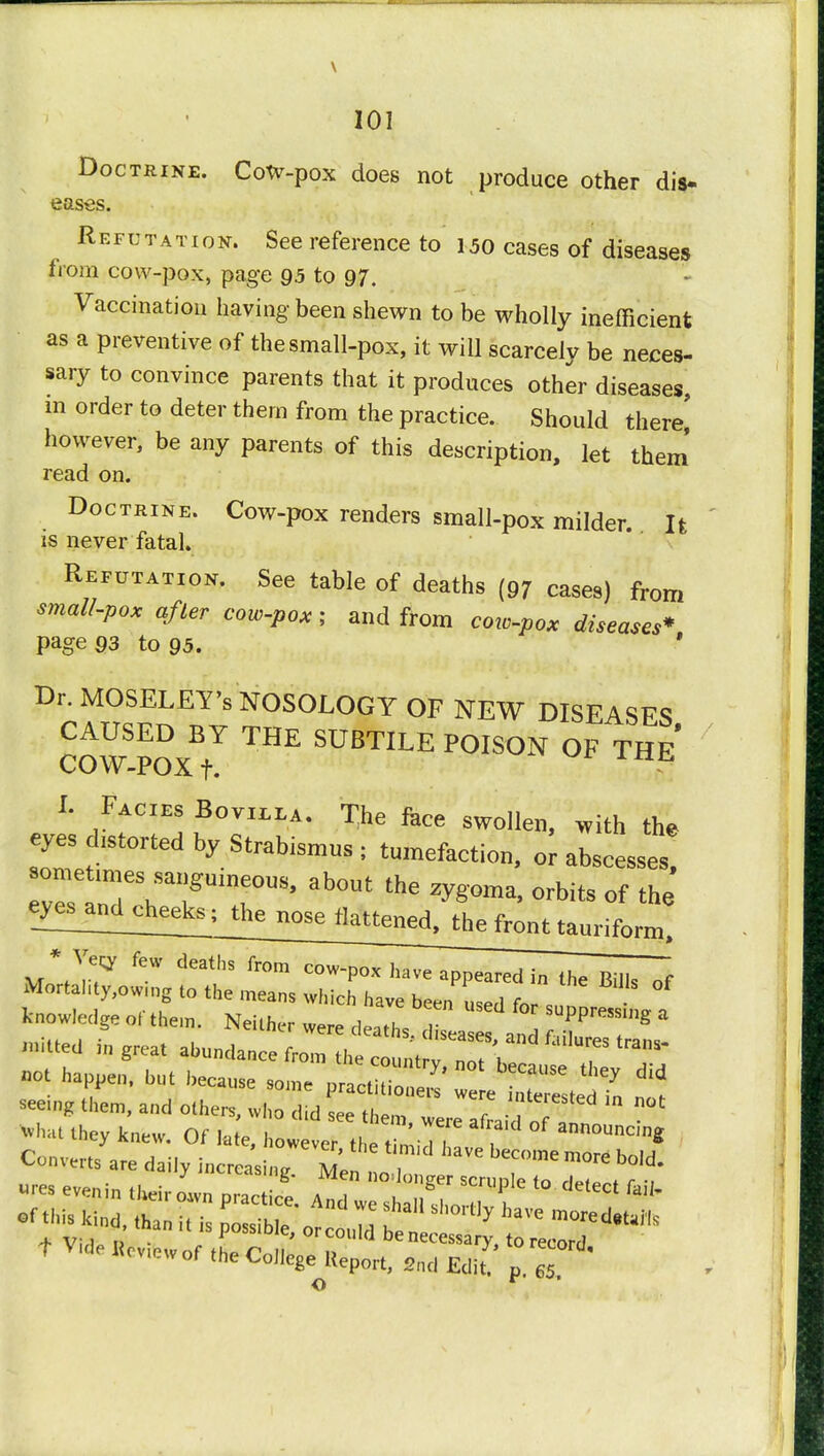 Doctrine. CoW-pox does not produce other dis- eases. Refutation. See reference to 150 cases of diseases from cow-pox, page 95 to 97. Vaccination having been shewn to be wholly inefficient as a preventive of the small-pox, it will scarcely be neces- sary to convince parents that it produces other diseases, m order to deter them from the practice. Should there' however, be any parents of this description, let them read on. Doctrine. Cow-pox renders small-pox milder. It is never fatal. Refutation. See table of deaths (97 cases) from small-pox after cow-pox; and from cow-pox diseases* page 93 to 95. ' Dr. MOSELEY's NOSOLOGY OF NEW DISEASES CAUSED BY THE SUBTILE POISON OF THE COW-POX t. I Facies Bovilla. T>e fece swo]1 . fa eyes distorted by Strabismus ; tumefaction, or abscesses! sometmies sanguineous, about the zygoma, orbits of the eZe1andc^; the nose flattened, the front taurifonn! * Veqr few deatlTto^^ „ great ^ntX^^r^T ^ hTl 1 beCaUSe — Set^ nit seeing them, and others, who did see th»m / interested in not Converts are daily i„crcasi,,e Mel ^ m°re bold- f We fe*. of ,te College Report, 2ntl £*