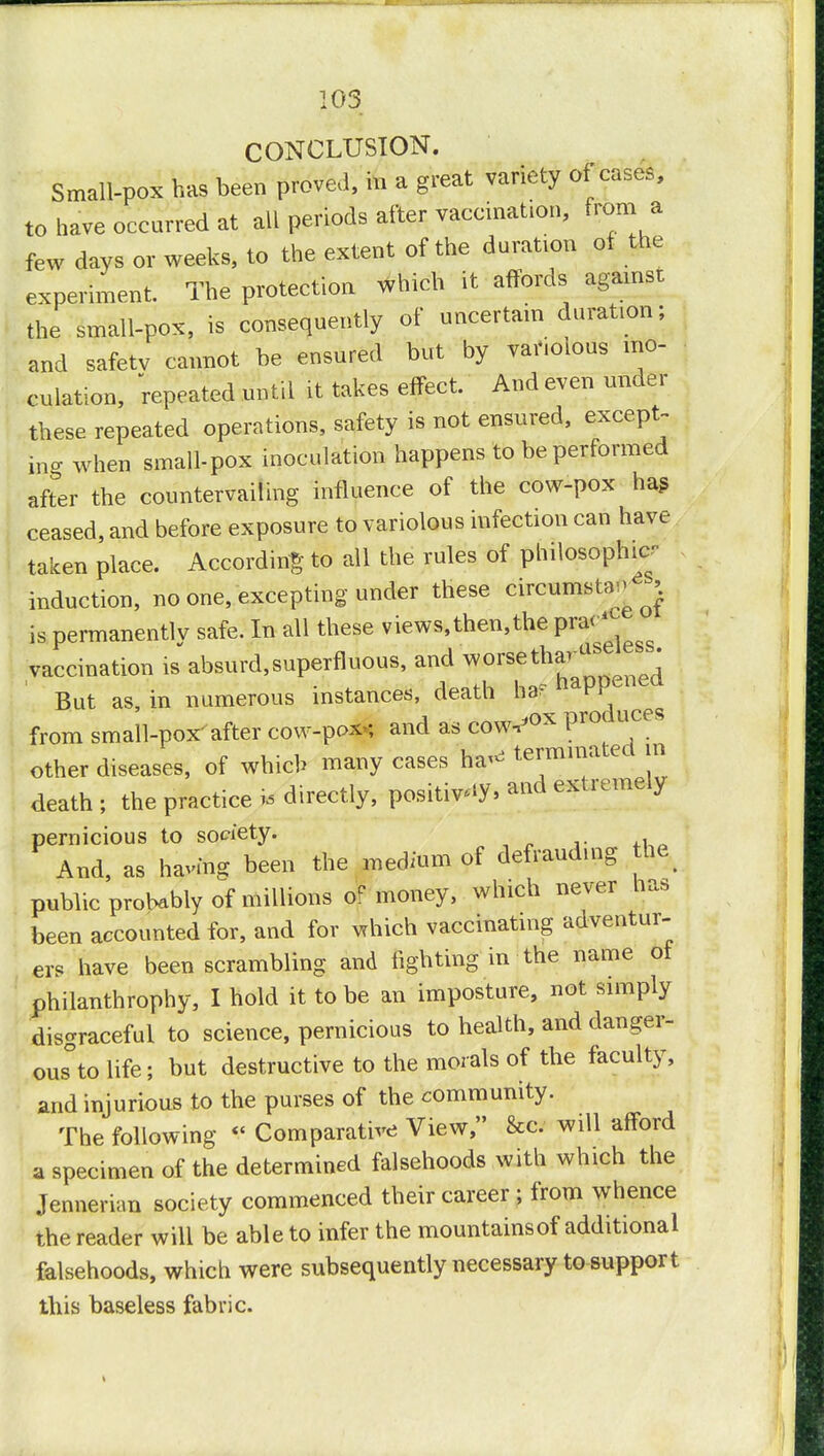 CONCLUSION. Small-pox has been proved, in a great variety of cases, to have occurred at all periods after vaccination, from a few days or weeks, to the extent of the duration of the experiment. The protection which it affords agamst the small-pox, is consequently of uncertain duration; and safetv cannot be ensured but by variolous ino- culation, repeated until it takes effect. And even under these repeated operations, safety is not ensured, except- tog when small-pox inoculation happens to be performed after the countervailing influence of the cow-pox hag ceased, and before exposure to variolous infection can have taken place. According to all the rules of philosophy- induction, no one, excepting under these circumstsM l is permanently safe. In all these views,then,the P^1 vaccination is absurd,superfluous, and worseth^SDenedl But as, in numerous instances, death har P. from small-pox'after cow-pox*, and as cow^ox Pr01 ces other diseases, of which many cases ha- terminate in death ; the practice * directly, positive, and extremely pernicious to society. And, as having been the medium of defrauding fte, public probably of millions of money, which never has been accounted for, and for vrhich vaccinating adventur- ers have been scrambling and fighting in the name of philanthrophy, I hold it to be an imposture, not simply disgraceful to science, pernicious to health, and danger- ous to life; but destructive to the morals of the faculty, and injurious to the purses of the community. The following «< Comparative View, &c will afford a specimen of the determined falsehoods with which the Jennerian society commenced their career ; from whence the reader will be able to infer the mountains of additional falsehoods, which were subsequently necessary to support this baseless fabric.