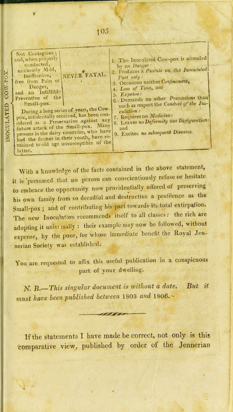 > o o o J- -J! c z 105 Not Contagious •, and, when piopeily conducted, uniformly Mild, Inoffensive, (NEVER FATAL free from Pain or Danger, and an lnfallibh Preventive of the Small-pox. During a long series of years, the Cow- pox, accidentally received, has been con- sidered as a Preservative against any future attack of the Small-pox. Many persons in the dairy countries, who have had the former in their youth, have re- mained to old age unsusceptible oi the latter. , 1. The Inoculated Cow-pox is attended by no Danger: 9. Produces a Pustule on the Inoculated Part only : 3. Occasions neither Confintminty 4. Loss of Time, nor 5. Expense: 6. Demands no other Prerautions than such as respect the Conduct the Ino- culation : y Requires no Medicine: 8.' Leaves no Deformity nor Dufigurattan: and 9. Excites no subsequent Diseases. With a knowledge of the facts contained in the above statement, it is 'presumed that no person can conscientiously refuse or hesitate to embrace the opportunity now providentially offered of preserving his own family from so dreadful and destructive a pestilence as the Small-pox.; and of contributing his part towards its total extirpation. The new Inoculation recommends itself to all classes; the rich are adopting it univi rSally : their example may now be followed, without expense, by the poor, for whose immediate benefit the Royal Jen- nerian Society was established. You are requested to affix this useful publication in a conspicuous part of your dwelling. jv^ £# This singular document is without a date. But it must have been published between 1803 and 1806. - If the statements I have made be correct, not only is this comparative view, published by order of the Jennerian