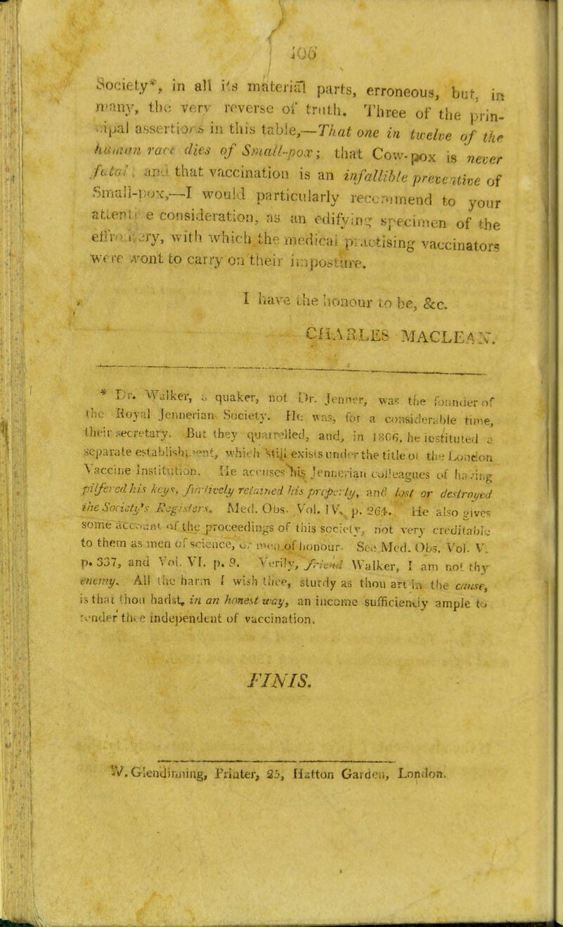 Society*, in all i's material parts, erroneous, bat. in mmy, the *&vy reverse of truth. Three of the pf'm- fWfft] assert b,> in this table,—That one in twelve of the hiu.wn met dies of Small-pox; that Cow-pox is never frttf l anu that vaccination is an infallible prete.nive of Small-pox,--! would particularly reecr-nnend to your at,eM- e consideration, as an edifying specimen of the etiro oery, with which the median practising vaccinators were .vont to carry on their iniposture. I have i,he Iionour to be, &c. CHARLES MACLEAX. xj r. Walker, % quaker, not l>. Jenntr, was the fanner of the Hoyal Jennerian Society. He was, for a considerable time, their secretary. But they quelled, and, in 18G& he iestitmed * separate es-tabiishi-^nt, which stiji. exists under the title 01 (be Loudon Vaccine institution. He accnscsYcs Jenijerian colleagues of having pilfered his keys, furtively retained his prcficrly, and fort or destroyed ihe Society's Registers. Med. 60s. Vol. IV, p. oC4. He a!so g*vcs some accost, of the proceedings of this society, not very creditable to them as men of science, o; rneii^f honour- See Med. Obs. Vol. V. p. 337, and Vol. Yl. p. 9, Verily, f-ic>ul Walker, I am no' thy enemy. All the harm f wish thee, sturdy as thou art in the cause, is that i'lion hadst, in an honest way, an income suffi.ciem.iy ample to render tine independent of vaccination. FINIS. iV. G lend inning, Friater, 2b, Hatton Garden, London.